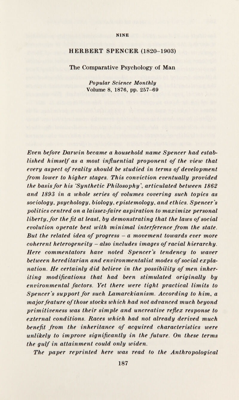 NINE HERBERT SPENCER (1820-1903) The Comparative Psychology of Man Popular Science Monthly Volume 8, 1876, pp. 257-69 Even before Darwin became a household name Spencer had estab¬ lished himself as a most influential proponent of the view that every aspect of reality should be studied in terms of development from lower to higher stages. This conviction eventually provided the basis for his 'Synthetic Philosophy', articulated between 1862 and 1893 in a whole series of volumes covering such topics as sociology, psychology, biology, epistemology, and ethics. Spencer's politics centred on a laissez-faire aspiration to maximize personal liberty, for the fit at least, by dem.onstrating that the laws of social evolution operate best with minimal interference from the state. But the related idea of progress - a movement towards ever more coherent heterogeneity - also includes images of racial hierarchy. Here commentators have noted Spencer's tendency to waver between hereditarian and environmentalist modes of social expla¬ nation. He certainly did believe in the possibility of men inher¬ iting modifications that had been stimulated originally by environmental factors. Yet there were tight practical limits to Spencer's support for such Lamarckianism. According to him, a major feature of those stocks which had not advanced much beyond primitiveness was their simple and uncreative reflex response to external conditions. Races which had not already derived much benefit from the inheritance of acquired characteristics were unlikely to improve significantly in the future. On these terms the gulf in attainment could only widen. The paper reprinted here was read to the Anthropological 187