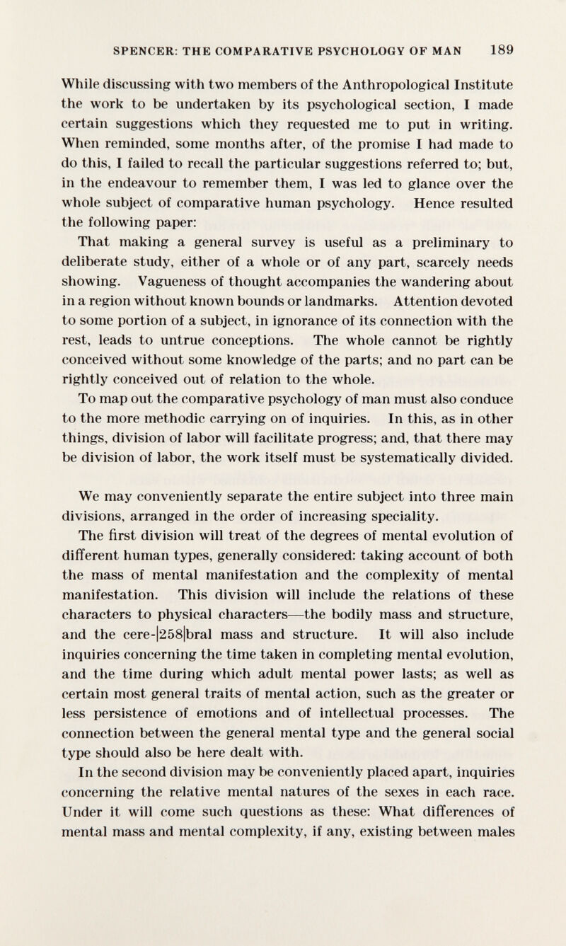 SPENCER: THE COMPARATIVE PSYCHOLOGY OF MAN 189 While discussing with two members of the Anthropological Institute the work to be undertaken by its psychological section, I made certain suggestions which they requested me to put in writing. When reminded, some months after, of the promise I had made to do this, I failed to recall the particular suggestions referred to; but, in the endeavour to remember them, I was led to glance over the whole subject of comparative human psychology. Hence resulted the following paper: That making a general survey is useful as a preliminary to deliberate study, either of a whole or of any part, scarcely needs showing. Vagueness of thought accompanies the wandering about in a region without known bounds or landmarks. Attention devoted to some portion of a subject, in ignorance of its connection with the rest, leads to untrue conceptions. The whole cannot be rightly conceived without some knowledge of the parts; and no part can be rightly conceived out of relation to the whole. To map out the comparative psychology of man must also conduce to the more methodic carrying on of inquiries. In this, as in other things, division of labor will facilitate progress; and, that there may be division of labor, the work itself must be systematically divided. We may conveniently separate the entire subject into three main divisions, arranged in the order of increasing speciality. The first division will treat of the degrees of mental evolution of different human types, generally considered; taking account of both the mass of mental manifestation and the complexity of mental manifestation. This division will include the relations of these characters to physical characters—the bodily mass and structure, and the cere-|258|bral mass and structure. It will also include inquiries concerning the time taken in completing mental evolution, and the time during which adult mental power lasts; as well as certain most general traits of mental action, such as the greater or less persistence of emotions and of intellectual processes. The connection between the general mental type and the general social type should also be here dealt with. In the second division may be conveniently placed apart, inquiries concerning the relative mental natures of the sexes in each race. Under it will come such questions as these: What differences of mental mass and mental complexity, if any, existing between males