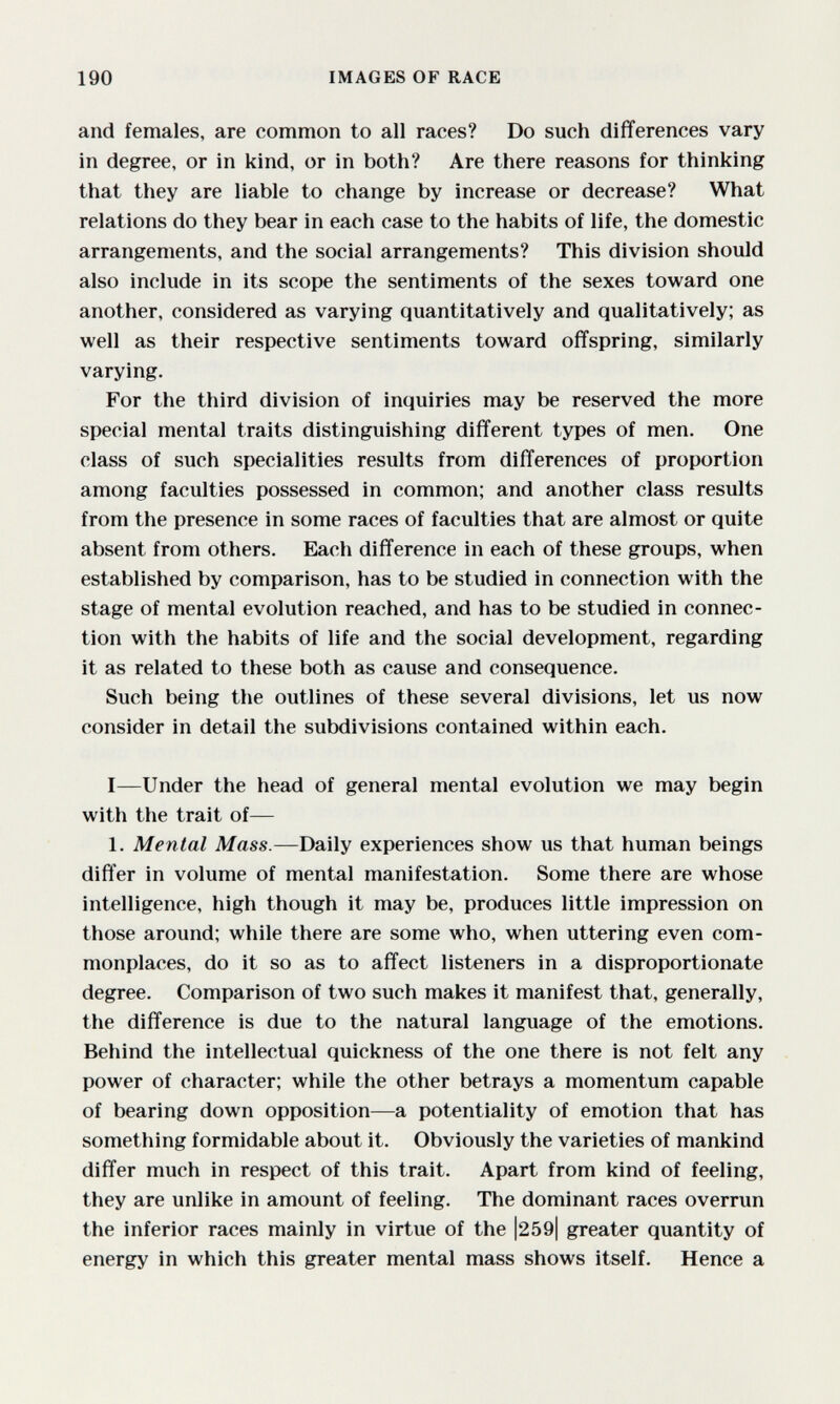 190 IMAGES OF RACE and females, are common to all races? Do such differences vary in degree, or in kind, or in both? Are there reasons for thinking that they are liable to change by increase or decrease? What relations do they bear in each case to the habits of life, the domestic arrangements, and the social arrangements? This division should also include in its scope the sentiments of the sexes toward one another, considered as varying quantitatively and qualitatively; as well as their respective sentiments toward offspring, similarly varying. For the third division of inquiries may be reserved the more special mental traits distinguishing different types of men. One class of such specialities results from differences of proportion among faculties possessed in common; and another class results from the presence in some races of faculties that are almost or quite absent from others. Each difference in each of these groups, when established by comparison, has to be studied in connection with the stage of mental evolution reached, and has to be studied in connec¬ tion with the habits of life and the social development, regarding it as related to these both as cause and consequence. Such being the outlines of these several divisions, let us now consider in detail the subdivisions contained within each. I—Under the head of general mental evolution we may begin with the trait of— 1. Mental Mass.—Daily experiences show us that human beings differ in volume of mental manifestation. Some there are whose intelligence, high though it may be, produces little impression on those around; while there are some who, when uttering even com¬ monplaces, do it so as to affect listeners in a disproportionate degree. Comparison of two such makes it manifest that, generally, the difference is due to the natural language of the emotions. Behind the intellectual quickness of the one there is not felt any power of character; while the other betrays a momentum capable of bearing down opposition—a potentiality of emotion that has something formidable about it. Obviously the varieties of mankind differ much in respect of this trait. Apart from kind of feeling, they are unlike in amount of feeling. The dominant races overrun the inferior races mainly in virtue of the |259| greater quantity of energy in which this greater mental mass shows itself. Hence a