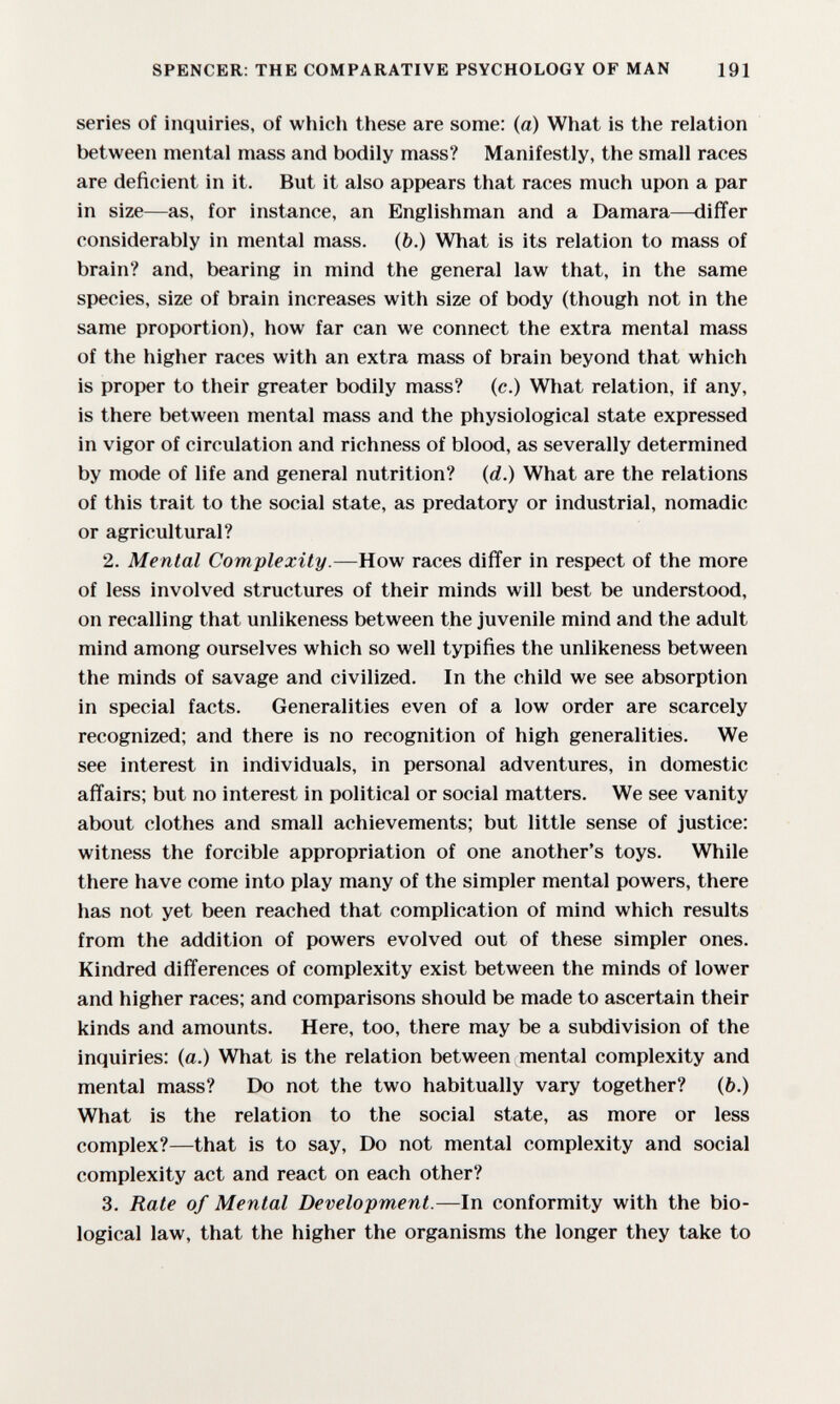 SPENCER: THE COMPARATIVE PSYCHOLOGY OF MAN 191 series of inquiries, of which these are some: (a) What is the relation between mental mass and bodily mass? Manifestly, the small races are deficient in it. But it also appears that races much upon a par in size—as, for instance, an Englishman and a Damara—differ considerably in mental mass, (b.) What is its relation to mass of brain? and, bearing in mind the general law that, in the same species, size of brain increases with size of body (though not in the same proportion), how far can we connect the extra mental mass of the higher races with an extra mass of brain beyond that which is proper to their greater bodily mass? (c.) What relation, if any, is there between mental mass and the physiological state expressed in vigor of circulation and richness of blood, as severally determined by mode of life and general nutrition? (d.) What are the relations of this trait to the social state, as predatory or industrial, nomadic or agricultural? 2. Mental Complexity.—How races differ in respect of the more of less involved structures of their minds will best be understood, on recalling that unlikeness between the juvenile mind and the adult mind among ourselves which so well typifies the unlikeness between the minds of savage and civilized. In the child we see absorption in special facts. Generalities even of a low order are scarcely recognized; and there is no recognition of high generalities. We see interest in individuals, in personal adventures, in domestic affairs; but no interest in political or social matters. We see vanity about clothes and small achievements; but little sense of justice: witness the forcible appropriation of one another's toys. While there have come into play many of the simpler mental powers, there has not yet been reached that complication of mind which results from the addition of powers evolved out of these simpler ones. Kindred differences of complexity exist between the minds of lower and higher races; and comparisons should be made to ascertain their kinds and amounts. Here, too, there may be a subdivision of the inquiries: (a.) What is the relation between mental complexity and mental mass? Do not the two habitually vary together? (ô.) What is the relation to the social state, as more or less complex?—that is to say. Do not mental complexity and social complexity act and react on each other? 3. Rate of Mental Development.—Ы conformity with the bio¬ logical law, that the higher the organisms the longer they take to