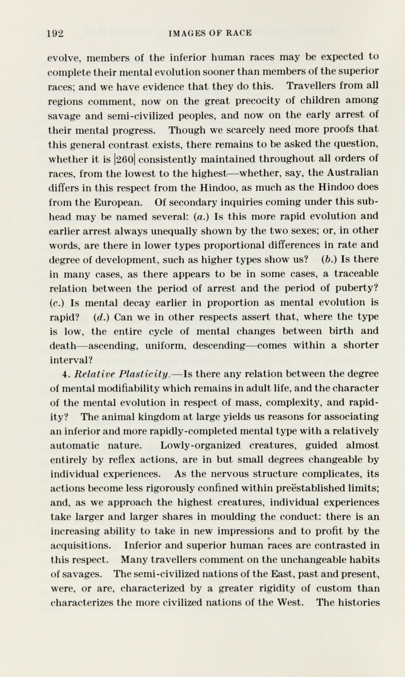 192 IMAGES OF RACE evolve, members of the inferior human races may be expected to complete their mental evolution sooner than members of the superior races; and we have evidence that they do this. Travellers from all regions comment, now on the great precocity of children among savage and semi-civilized peoples, and now on the early arrest of their mental progress. Though we scarcely need more proofs that this general contrast exists, there remains to be asked the question, whether it is |260| consistently maintained throughout all orders of races, from the lowest to the highest—whether, say, the Australian differs in this respect from the Hindoo, as much as the Hindoo does from the European. Of secondary inquiries coming under this sub¬ head may be named several: (a.) Is this more rapid evolution and earlier arrest always unequally shown by the two sexes; or, in other words, are there in lower types proportional differences in rate and degree of development, such as higher types show us? (&.) Is there in many cases, as there appears to be in some cases, a traceable relation between the period of arrest and the period of puberty? (c.) Is mental decay earlier in proportion as mental evolution is rapid? (rf.) Can we in other respects assert that, where the type is low, the entire cycle of mental changes between birth and death—ascending, uniform, descending—comes within a shorter interval? 4. Relative Plasticity.—Is there any relation between the degree of mental modifiability which remains in adult life, and the character of the mental evolution in respect of mass, complexity, and rapid¬ ity? The animal kingdom at large yields us reasons for associating an inferior and more rapidly-completed mental type with a relatively automatic nature. Lowly-organized creatures, guided almost entirely by reflex actions, are in but small degrees changeable by individual experiences. As the nervous structure complicates, its actions become less rigorously confined within preëstablished limits; and, as we approach the highest creatures, individual experiences take larger and larger shares in moulding the conduct: there is an increasing ability to take in new impressions and to profit by the acquisitions. Inferior and superior human races are contrasted in this respect. Many travellers comment on the unchangeable habits of savages. The semi-civilized nations of the East, past and present, were, or are, characterized by a greater rigidity of custom than characterizes the more civilized nations of the West. The histories
