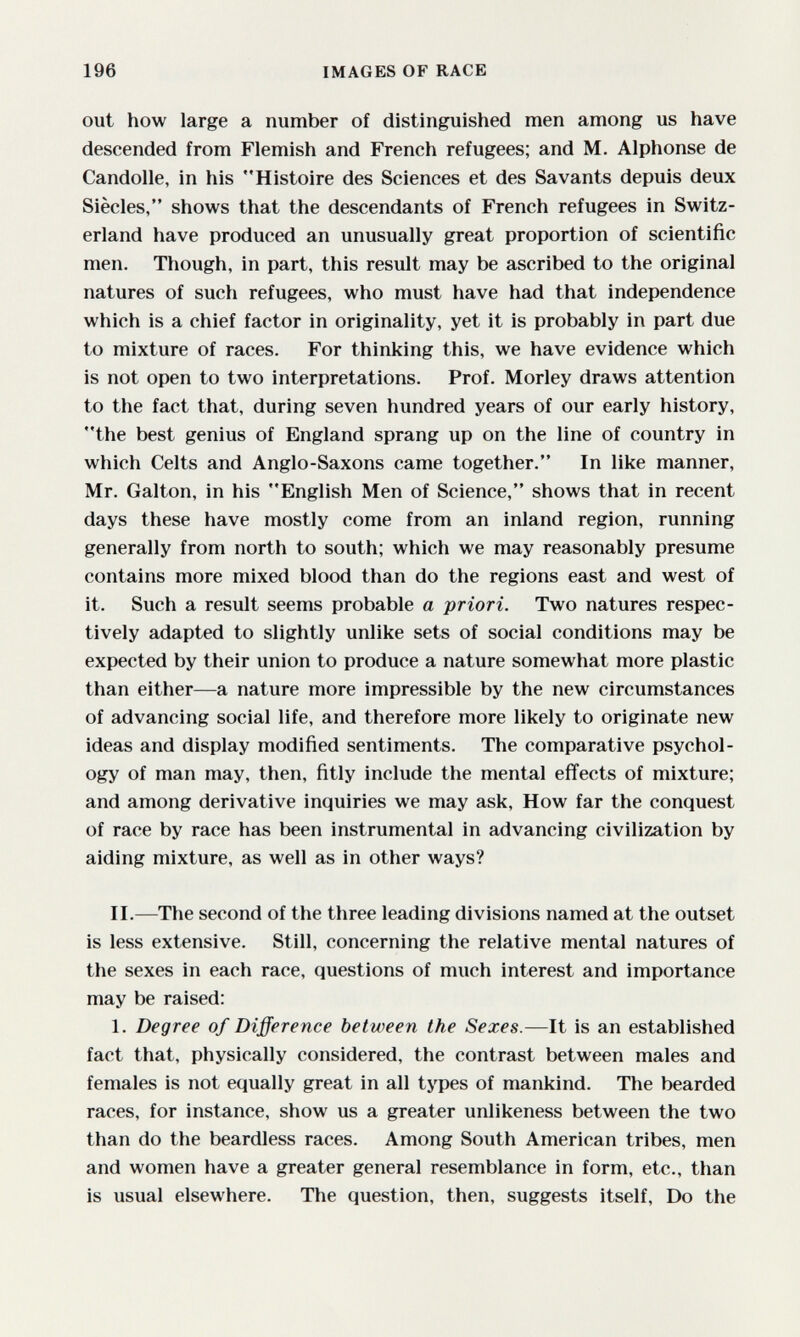 196 IMAGES OF RACE out how large a number of distinguished men among us have descended from Flemish and French refugees; and M. Alphonse de Candolle, in his Histoire des Sciences et des Savants depuis deux Siècles, shows that the descendants of French refugees in Switz¬ erland have produced an unusually great proportion of scientific men. Though, in part, this result may be ascribed to the original natures of such refugees, who must have had that independence which is a chief factor in originality, yet it is probably in part due to mixture of races. For thinking this, we have evidence which is not open to two interpretations. Prof. Morley draws attention to the fact that, during seven hundred years of our early history, the best genius of England sprang up on the line of country in which Celts and Anglo-Saxons came together. In like manner, Mr. Galton, in his English Men of Science, shows that in recent days these have mostly come from an inland region, running generally from north to south; which we may reasonably presume contains more mixed blood than do the regions east and west of it. Such a result seems probable a priori. Two natures respec¬ tively adapted to slightly unlike sets of social conditions may be expected by their union to produce a nature somewhat more plastic than either—a nature more impressible by the new circumstances of advancing social life, and therefore more likely to originate new ideas and display modified sentiments. The comparative psychol¬ ogy of man may, then, fitly include the mental effects of mixture; and among derivative inquiries we may ask. How far the conquest of race by race has been instrumental in advancing civilization by aiding mixture, as well as in other ways? II.—The second of the three leading divisions named at the outset is less extensive. Still, concerning the relative mental natures of the sexes in each race, questions of much interest and importance may be raised: 1. Degree of Difference between the Sexes.—It is an established fact that, physically considered, the contrast between males and females is not equally great in all types of mankind. The bearded races, for instance, show us a greater unlikeness between the two than do the beardless races. Among South American tribes, men and women have a greater general resemblance in form, etc., than is usual elsewhere. The question, then, suggests itself, Do the