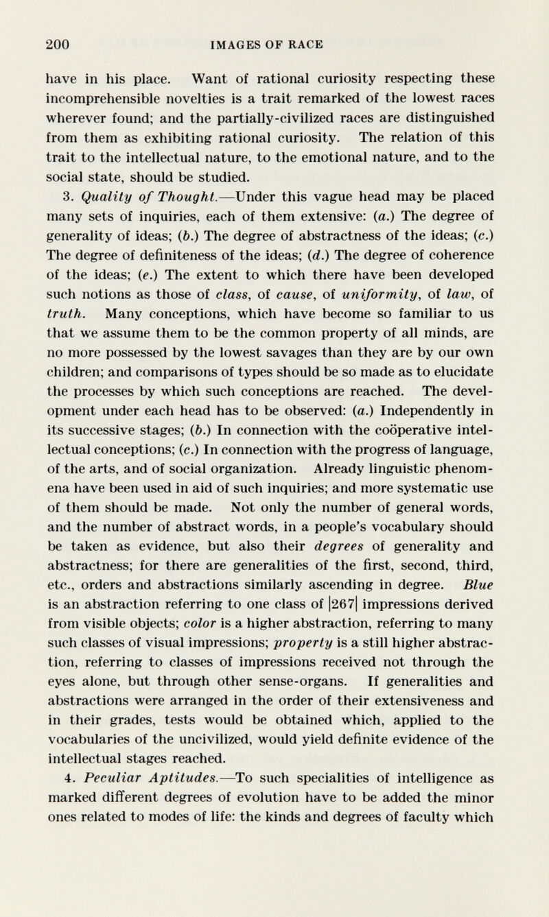 200 IMAGES OF RACE have in his place. Want of rational curiosity respecting these incomprehensible novelties is a trait remarked of the lowest races wherever found; and the partially-civilized races are distinguished from them as exhibiting rational curiosity. The relation of this trait to the intellectual nature, to the emotional nature, and to the social state, should be studied. 3. Quality of Thought.—Under this vague head may be placed many sets of inquiries, each of them extensive: (a.) The degree of generality of ideas; (&.) The degree of abstractness of the ideas; (c.) The degree of definiteness of the ideas; {d.) The degree of coherence of the ideas; {e.) The extent to which there have been developed such notions as those of class, of cause, of uniformity, of law, of truth. Many conceptions, which have become so familiar to us that we assume them to be the common property of all minds, are no more possessed by the lowest savages than they are by our own children; and comparisons of types should be so made as to elucidate the processes by which such conceptions are reached. The devel¬ opment under each head has to be observed: (a.) Independently in its successive stages; (b.) In connection with the cooperative intel¬ lectual conceptions; (c.) In connection with the progress of language, of the arts, and of social organization. Already linguistic phenom¬ ena have been used in aid of such inquiries; and more systematic use of them should be made. Not only the number of general words, and the number of abstract words, in a people's vocabulary should be taken as evidence, but also their degrees of generality and abstractness; for there are generalities of the first, second, third, etc., orders and abstractions similarly ascending in degree. Blue is an abstraction referring to one class of |267| impressions derived from visible objects; color is a higher abstraction, referring to many such classes of visual impressions; property is a still higher abstrac¬ tion, referring to classes of impressions received not through the eyes alone, but through other sense-organs. If generalities and abstractions were arranged in the order of their extensiveness and in their grades, tests would be obtained which, applied to the vocabularies of the uncivilized, would yield definite evidence of the intellectual stages reached. 4. Peculiar Aptitudes.—To such specialities of intelligence as marked different degrees of evolution have to be added the minor ones related to modes of life: the kinds and degrees of faculty which