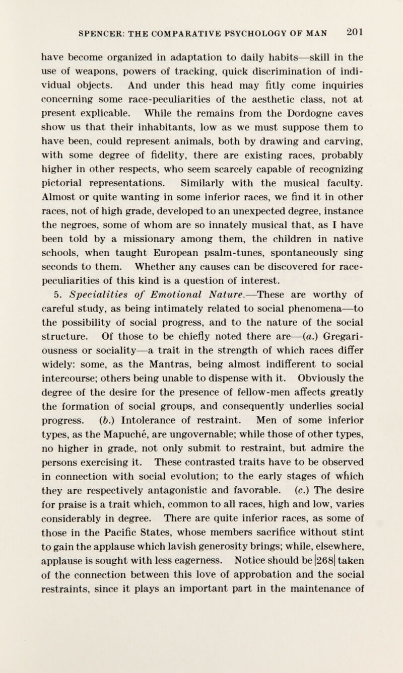 SPENCER: THE COMPARATIVE PSYCHOLOGY OF MAN 201 have become organized in adaptation to daily habits—skill in the use of weapons, powers of tracking, quick discrimination of indi¬ vidual objects. And under this head may fitly come inquiries concerning some race-peculiarities of the aesthetic class, not at present explicable. While the remains from the Dordogne caves show us that their inhabitants, low as we must suppose them to have been, could represent animals, both by drawing and carving, with some degree of fidelity, there are existing races, probably higher in other respects, who seem scarcely capable of recognizing pictorial representations. Similarly with the musical faculty. Almost or quite wanting in some inferior races, we find it in other races, not of high grade, developed to an unexpected degree, instance the negroes, some of whom are so innately musical that, as I have been told by a missionary among them, the children in native schools, when taught European psalm-tunes, spontaneously sing seconds to them. Whether any causes can be discovered for race- peculiarities of this kind is a question of interest. 5. Specialities of Emotional Nature.—These are worthy of careful study, as being intimately related to social phenomena—to the possibility of social progress, and to the nature of the social structure. Of those to be chiefly noted there are—(a.) Gregari- ousness or sociality—a trait in the strength of which races differ widely: some, as the Mantras, being almost indififerent to social intercourse; others being unable to dispense with it. Obviously the degree of the desire for the presence of fellow-men affects greatly the formation of social groups, and consequently underlies social progress. (b.) Intolerance of restraint. Men of some inferior types, as the Mapuché, are ungovernable; while those of other types, no higher in grade,, not only submit to restraint, but admire the persons exercising it. These contrasted traits have to be observed in connection with social evolution; to the early stages of which they are respectively antagonistic and favorable, (c.) The desire for praise is a trait which, common to all races, high and low, varies considerably in degree. There are quite inferior races, as some of those in the Pacific States, whose members sacrifice without stint to gain the applause which lavish generosity brings; while, elsewhere, applause is sought with less eagerness. Notice should be |268| taken of the connection between this love of approbation and the social restraints, since it plays an important part in the maintenance of