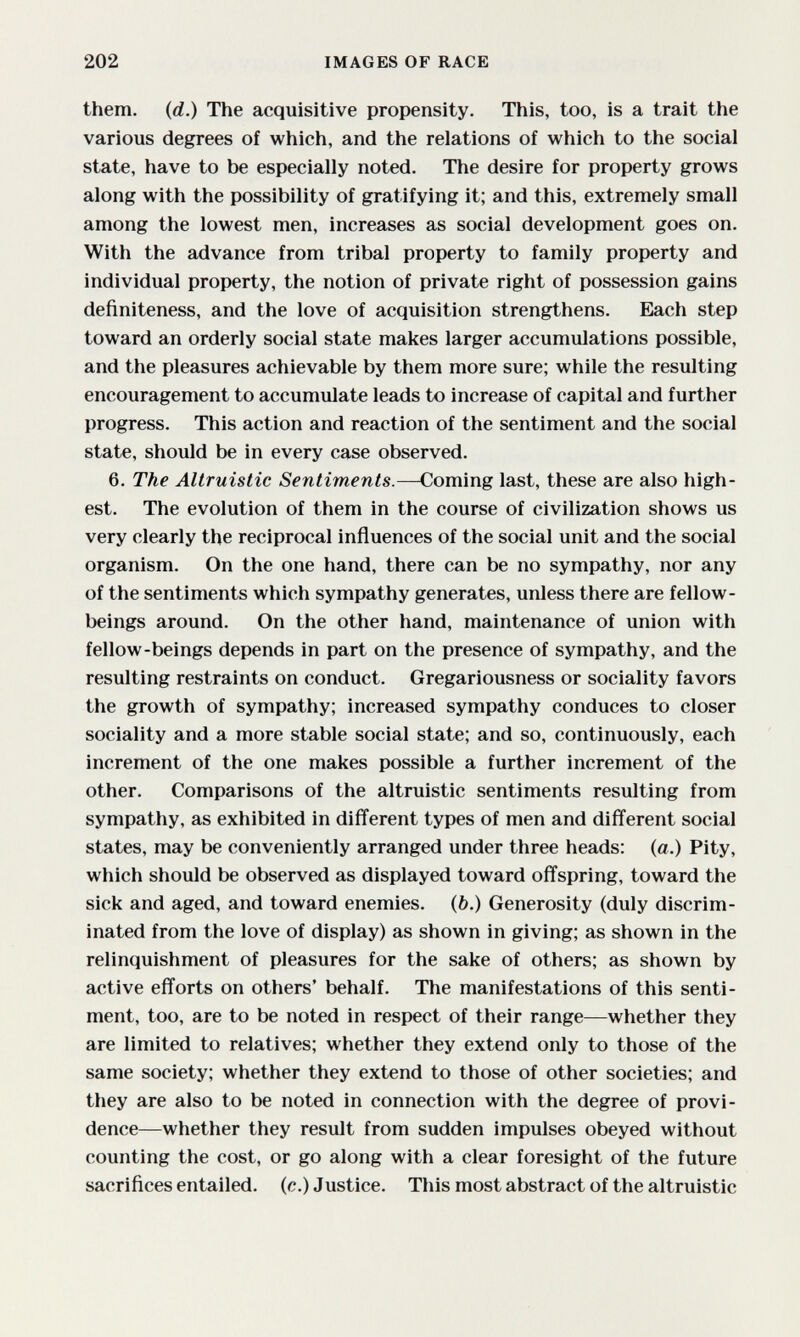 202 IMAGES OF RACE them, (d.) The acquisitive propensity. This, too, is a trait the various degrees of which, and the relations of which to the social state, have to be especially noted. The desire for property grows along with the possibility of gratifying it; and this, extremely small among the lowest men, increases as social development goes on. With the advance from tribal property to family property and individual property, the notion of private right of possession gains definiteness, and the love of acquisition strengthens. Each step toward an orderly social state makes larger accumulations possible, and the pleasures achievable by them more sure; while the resulting encouragement to accumulate leads to increase of capital and further progress. This action and reaction of the sentiment and the social state, should be in every case observed. 6. The Altruistic Sentiments.—Coming last, these are also high¬ est. The evolution of them in the course of civilization shows us very clearly the reciprocal influences of the social unit and the social organism. On the one hand, there can be no sympathy, nor any of the sentiments which sympathy generates, unless there are fellow- beings around. On the other hand, maintenance of union with fellow-beings depends in part on the presence of sympathy, and the resulting restraints on conduct. Gregariousness or sociality favors the growth of sympathy; increased sympathy conduces to closer sociality and a more stable social state; and so, continuously, each increment of the one makes possible a further increment of the other. Comparisons of the altruistic sentiments resulting from sympathy, as exhibited in different types of men and different social states, may be conveniently arranged under three heads; (a.) Pity, which should be observed as displayed toward offspring, toward the sick and aged, and toward enemies. (6.) Generosity (duly discrim¬ inated from the love of display) as shown in giving; as shown in the relinquishment of pleasures for the sake of others; as shown by active efforts on others' behalf. The manifestations of this senti¬ ment, too, are to be noted in respect of their range—whether they are limited to relatives; whether they extend only to those of the same society; whether they extend to those of other societies; and they are also to be noted in connection with the degree of provi¬ dence—whether they result from sudden impulses obeyed without counting the cost, or go along with a clear foresight of the future sacrifices entailed, (c.) Justice. This most abstract of the altruistic