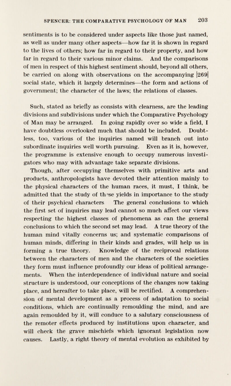 SPENCER: THE COMPARATIVE PSYCHOLOGY OF MAN 203 sentiments is to be considered under aspects like those just named, as well as under many other aspects—how far it is shown in regard to the lives of others; how far in regard to their property, and how far in regard to their various minor claims. And the comparisons of men in respect of this highest sentiment should, beyond all others, be carried on along with observations on the accompanying |269| social state, which it largely determines—the form and actions of government; the character of the laws; the relations of classes. Such, stated as briefly as consists with clearness, are the leading divisions and subdivisions under which the Comparative Psychology of Man may be arranged. In going rapidly over so wide a ñeld, I have doubtless overlooked much that should be included. Doubt¬ less, too, various of the inquiries named will branch out into subordinate inquiries well worth pursuing. Even as it is, however, the programme is extensive enough to occupy numerous investi¬ gators who may with advantage take separate divisions. Though, after occupying themselves with primitive arts and products, anthropologists have devoted their attention mainly to the physical characters of the human races, it must, I think, be admitted that the study of th^se yields in importance to the study of their psychical characters The general conclusions to which the first set of inquiries may lead cannot so much affect our views respecting the highest classes of phenomena as can the general conclusions to which the second set may lead. A true theory of the human mind vitally concerns us; and systematic comparisons of human minds, differing in their kinds and grades, will help us in forming a true theory. Knowledge of the reciprocal relations between the characters of men and the characters of the societies they form must influence profoundly our ideas of political arrange¬ ments. When the interdependence of individual nature and social structure is understood, our conceptions of the changes now taking place, and hereafter to take place, will be rectified. A comprehen¬ sion of mental development as a process of adaptation to social conditions, which are continually remoulding the mind, and are again remoulded by it, will conduce to a salutary consciousness of the remoter effects produced by institutions upon character, and will check the grave mischiefs which ignorant legislation now causes. Lastly, a right theory of mental evolution as exhibited by