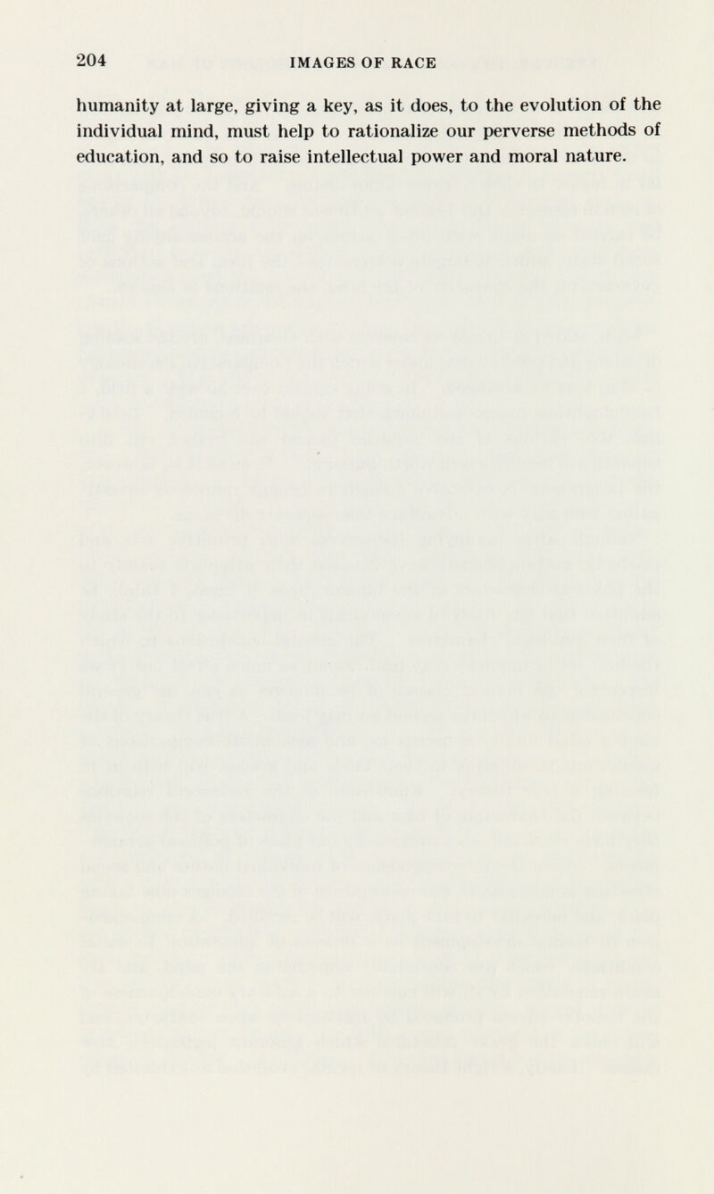 204 IMAGES OF RACE humanity at large, giving a key, as it does, to the evolution of the individual mind, must help to rationalize our perverse methods of education, and so to raise intellectual power and moral nature.