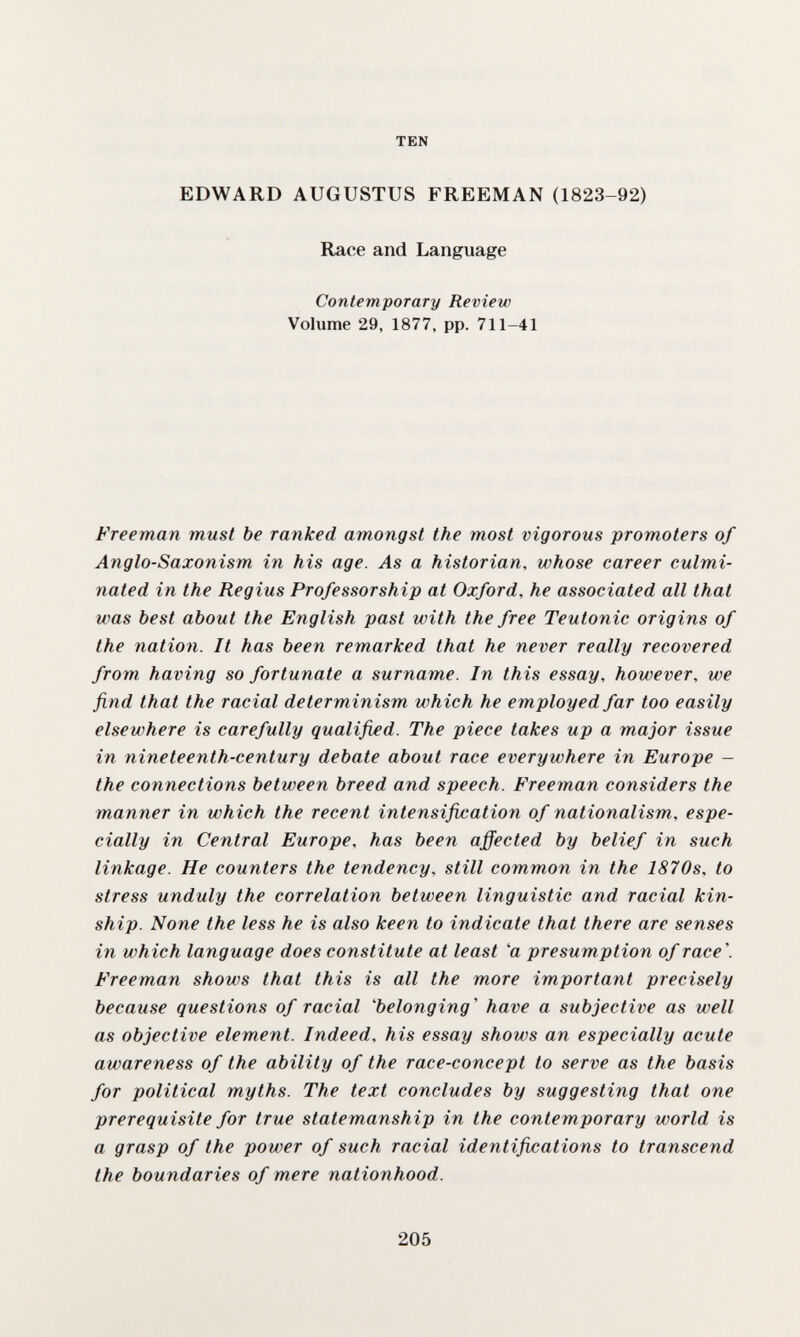 TEN EDWARD AUGUSTUS FREEMAN (1823-92) Race and Language Contemporary Review Volume 29, 1877, pp. 711-41 Freeman must be ranked amongst the most vigorous promoters of Anglo-Saxonism in his age. As a historian, whose career culmi¬ nated in the Regius Professorship at Oxford, he associated all that was best about the English past with the free Teutonic origins of the nation. It has been remarked that he never really recovered from having so fortunate a surname. In this essay, however, we find that the racial determinism which he employed far too easily elsewhere is carefully qualified. The piece takes up a major issue in nineteenth-century debate about race everywhere in Europe - the connections between breed and speech. Freeman considers the manner in which the recent intensification of nationalism., espe¬ cially in Central Europe, has been affected by belief in such linkage. He counters the tendency, still common in the 1870s, to stress unduly the correlation between linguistic and racial kin¬ ship. None the less he is also keen to indicate that there are senses in which language does constitute at least 'a presumption of race\ Freeman shows that this is all the more important precisely because questions of racial Ъе1опдгпд' have a subjective as well as objective element. Indeed, his essay shows an especially acute awareness of the ability of the race-concept to serve as the basis for political myths. The text concludes by suggesting that one prerequisite for true statemanship in the contemporary world is a grasp of the power of such racial identifications to transcend the boundaries of mere nationhood. 205