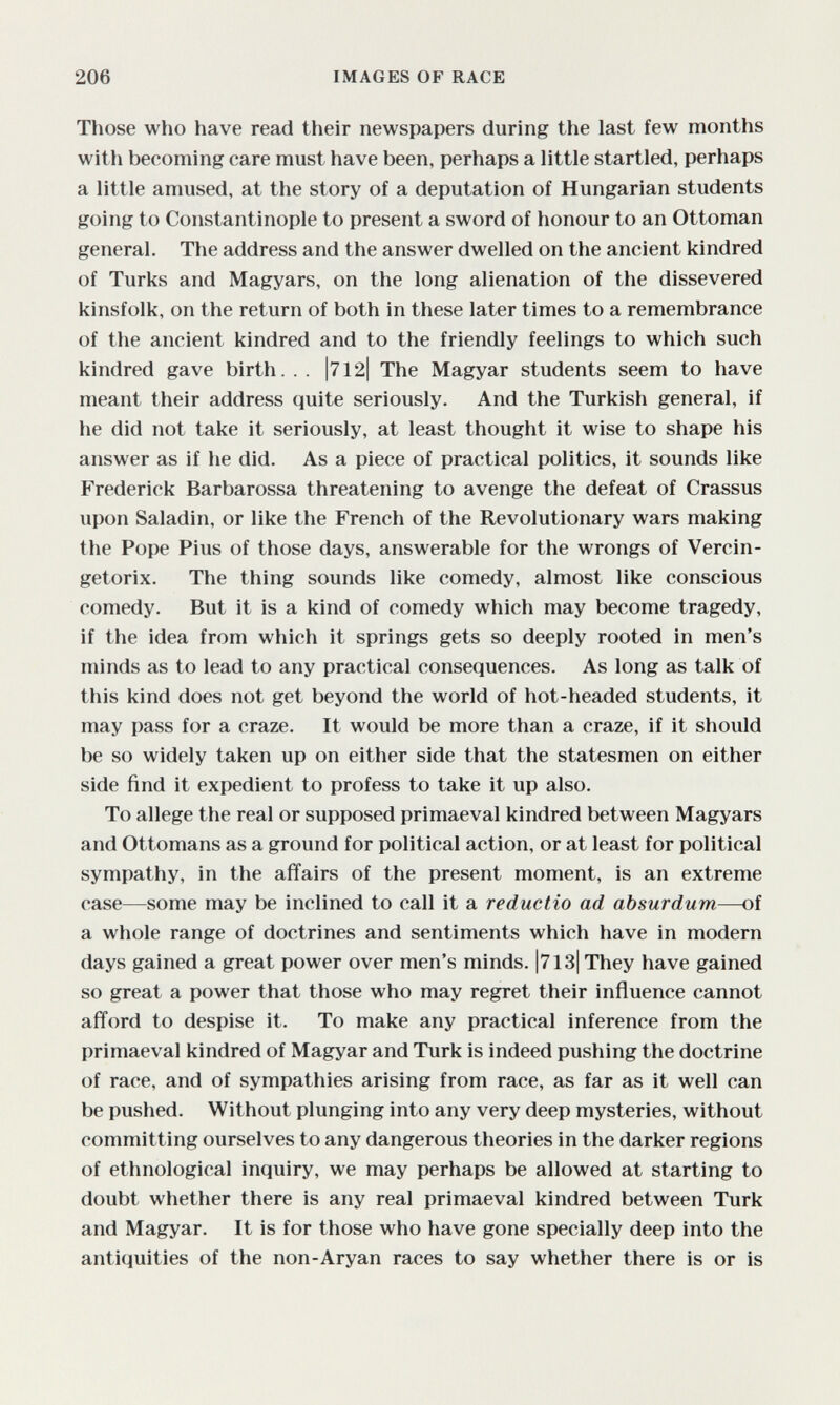 206 IMAGES OF RACE Tliose who have read their newspapers during the last few months with becoming care must have been, perhaps a little startled, perhaps a little amused, at the story of a deputation of Hungarian students going to Constantinople to present a sword of honour to an Ottoman general. The address and the answer dwelled on the ancient kindred of Turks and Magyars, on the long alienation of the dissevered kinsfolk, on the return of both in these later times to a remembrance of the ancient kindred and to the friendly feelings to which such kindred gave birth. . . |712| The Magyar students seem to have meant their address quite seriously. And the Turkish general, if he did not take it seriously, at least thought it wise to shape his answer as if he did. As a piece of practical politics, it sounds like Frederick Barbarossa threatening to avenge the defeat of Crassus upon Saladin, or like the French of the Revolutionary wars making the Pope Pius of those days, answerable for the wrongs of Vercin- getorix. The thing sounds like comedy, almost like conscious comedy. But it is a kind of comedy which may become tragedy, if the idea from which it springs gets so deeply rooted in men's minds as to lead to any practical consequences. As long as talk of this kind does not get beyond the world of hot-headed students, it may pass for a craze. It would be more than a craze, if it should be so widely taken up on either side that the statesmen on either side find it expedient to profess to take it up also. To allege the real or supposed primaeval kindred between Magyars and Ottomans as a ground for political action, or at least for political sympathy, in the affairs of the present moment, is an extreme case—some may be inclined to call it a reductio ad absurdum—of a whole range of doctrines and sentiments which have in modern days gained a great power over men's minds. |713| They have gained so great a power that those who may regret their influence cannot afford to despise it. To make any practical inference from the primaeval kindred of Magyar and Turk is indeed pushing the doctrine of race, and of sympathies arising from race, as far as it well can be pushed. Without plunging into any very deep mysteries, without committing ourselves to any dangerous theories in the darker regions of ethnological inquiry, we may perhaps be allowed at starting to doubt whether there is any real primaeval kindred between Turk and Magyar. It is for those who have gone specially deep into the antiquities of the non-Aryan races to say whether there is or is