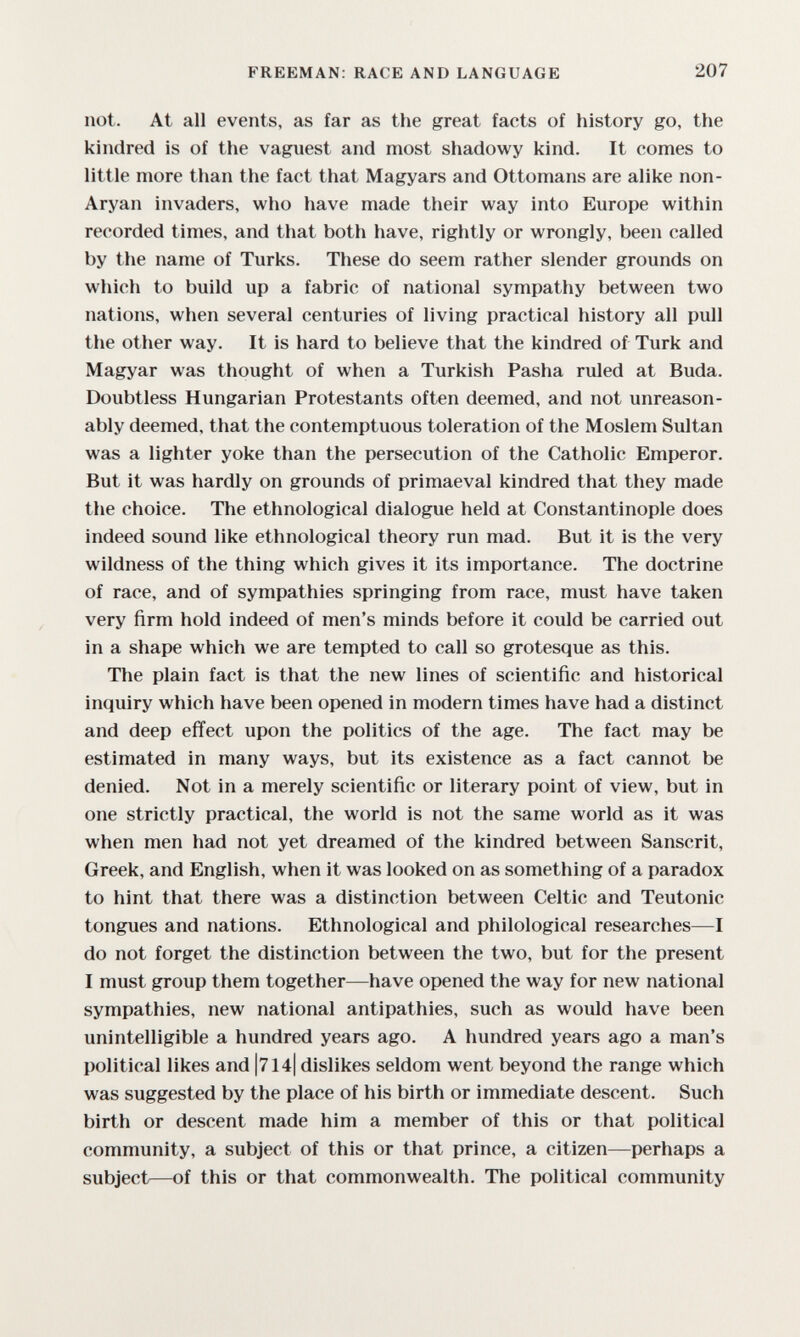 FREEMAN: RACE AND LANGUAGE 207 not. At all events, as far as the great facts of history go, the kindred is of the vaguest and most shadowy kind. It comes to little more than the fact that Magyars and Ottomans are alike non- Aryan invaders, who have made their way into Europe within recorded times, and that both have, rightly or wrongly, been called by the name of Turks. These do seem rather slender grounds on which to build up a fabric of national sympathy between two nations, when several centuries of living practical history all pull the other way. It is hard to believe that the kindred of Turk and Magyar was thought of when a Turkish Pasha ruled at Buda. Doubtless Hungarian Protestants often deemed, and not unreason¬ ably deemed, that the contemptuous toleration of the Moslem Sultan was a lighter yoke than the persecution of the Catholic Emperor. But it was hardly on grounds of primaeval kindred that they made the choice. The ethnological dialogue held at Constantinople does indeed sound like ethnological theory run mad. But it is the very wildness of the thing which gives it its importance. The doctrine of race, and of sympathies springing from race, must have taken very firm hold indeed of men's minds before it could be carried out in a shape which we are tempted to call so grotesque as this. The plain fact is that the new lines of scientific and historical inquiry which have been opened in modern times have had a distinct and deep effect upon the politics of the age. The fact may be estimated in many ways, but its existence as a fact cannot be denied. Not in a merely scientific or literary point of view, but in one strictly practical, the world is not the same world as it was when men had not yet dreamed of the kindred between Sanscrit, Greek, and English, when it was looked on as something of a paradox to hint that there was a distinction between Celtic and Teutonic tongues and nations. Ethnological and philological researches—I do not forget the distinction between the two, but for the present I must group them together—have opened the way for new national sympathies, new national antipathies, such as would have been unintelligible a hundred years ago. A hundred years ago a man's political likes and |714| dislikes seldom went beyond the range which was suggested by the place of his birth or immediate descent. Such birth or descent made him a member of this or that political community, a subject of this or that prince, a citizen—perhaps a subject—of this or that commonwealth. The political community