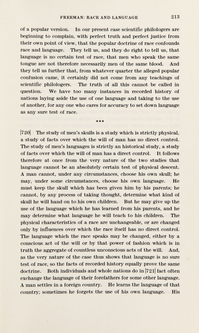 FREEMAN: RACE AND LANGUAGE 213 of a popular version. In our present case scientific philologers are beginning to complain, with perfect truth and perfect justice from their own point of view, that the popular doctrine of race confounds race and language. They tell us, and they do right to tell us, that language is no certain test of race, that men who speak the same tongue are not therefore necessarily men of the same blood. And they tell us further that, from whatever quarter the alleged popular confusion came, it certainly did not come from any teachings of scientific philologers. The truth of all this cannot be called in question. We have too many instances in recorded history of nations laying aside the use of one language and taking to the use of another, for any one who cares for accuracy to set down language as any sure test of race. *** |720| The study of men's skulls is a study which is strictly physical, a study of facts over which the will of man has no direct control. The study of men's languages is strictly an historical study, a study of facts over which the will of man has a direct control. It follows therefore at once from the very nature of the two studies that language cannot be an absolutely certain test of physical descent. A man cannot, under any circumstances, choose his own skull; he may, under some circumstances, choose his own language. He must keep the skull which has been given him by his parents; he cannot, by any process of taking thought, determine what kind of skull he will hand on to his own children. But he may give up the use of the language which he has learned from his parents, and he may determine what language he will teach to his children. The physical characteristics of a race are unchangeable, or are changed only by influences over which the race itself has no direct control. The language which the race speaks may be changed, either by a conscious act of the will or by that power of fashion which is in truth the aggregate of countless unconscious acts of the will. And, as the very nature of the case thus shows that language is no sure test of race, so the facts of recorded history equally prove the same doctrine. Both individuals and whole nations do in |72l| fact often exchange the language of their forefathers for some other language. A man settles in a foreign country. He learns the language of that country; sometimes he forgets the use of his own language. His