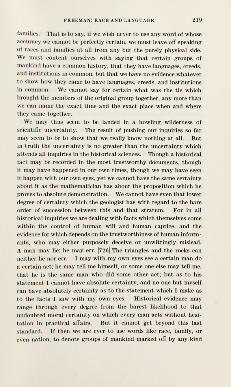 FREEMAN: RACE AND LANGUAGE 219 families. That is to say, if we wish never to use any word of whose accuracy we cannot be perfectly certain, we must leave off speaking of races and families at all from any but the purely physical side. We must content ourselves with saying that certain groups of mankind have a common history, that they have languages, creeds, and institutions in common, but that we have no evidence whatever to show how they came to have languages, creeds, and institutions in common. We cannot say for certain what was the tie which brought the members of the original group together, any more than we can name the exact time and the exact place when and where they came together. We may thus seem to be landed in a howling wilderness of scientific uncertainty. The result of pushing our inquiries so far may seem to be to show that we really know nothing at all. But in truth the uncertainty is no greater than the uncertainty which attends all inquiries in the historical sciences. Though a historical fact may be recorded in the most trustworthy documents, though it may have happened in our own times, though we may have seen it happen with our own eyes, yet we cannot have the same certainty about it as the mathematician has about the proposition which he proves to absolute demonstration. We cannot have even that lower degree of certainty which the geologist has with regard to the bare order of succession between this and that stratum. For in all historical inquiries we are dealing with facts which themselves come within the control of human will and human caprice, and the evidence for which depends on the trustworthiness of human inform¬ ants, who may either purposely deceive or unwittingly mislead, A man may lie; he may err. |72б| The triangles and the rocks can neither lie nor err. I may with my own eyes see a certain man do a certain act; he may tell me himself, or some one else may tell me, that he is the same man who did some other act; but as to his statement I cannot have absolute certainty, and no one but myself can have absolutely certainty as to the statement which I make as to the facts I saw with my own eyes. Historical evidence may range through every degree from the barest likelihood to that undoubted moral certainty on which every man acts without hesi¬ tation in practical affairs. But it cannot get beyond this last standard. If then we are ever to use words like race, family, or even nation, to denote groups of mankind marked off by any kind