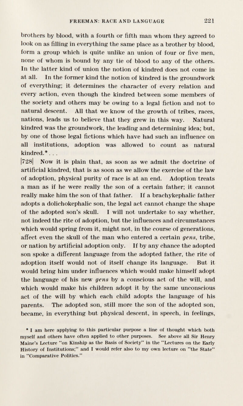 FREEMAN: RACE AND LANGUAGE 221 brothers by blood, with a fourth or fifth man whom they agreed to look on as filling in everything the same place as a brother by blood, form a group which is quite unlike an union of four or five men, none of whom is bound by any tie of blood to any of the others. In the latter kind of union the notion of kindred does not come in at all. In the former kind the notion of kindred is the groundwork of everything; it determines the character of every relation and every action, even though the kindred between some members of the society and others may be owing to a legal fiction and not to natural descent. All that we know of the growth of tribes, races, nations, leads us to believe that they grew in this way. Natural kindred was the groundwork, the leading and determining idea; but, by one of those legal fictions which have had such an influence on all institutions, adoption was allowed to count as natural kindred.*. . . |728| Now it is plain that, as soon as we admit the doctrine of artificial kindred, that is as soon as we allow the exercise of the law of adoption, physical purity of race is at an end. Adoption treats a man as if he were really the son of a certain father; it cannot really make him the son of that father. If a brachykephalic father adopts a dolichokephalic son, the legal act cannot change the shape of the adopted son's skull. I will not undertake to say whether, not indeed the rite of adoption, but the influences and circumstances which would spring from it, might not, in the course of generations, afl'ect even the skull of the man who entered a certain gens, tribe, or nation by artificial adoption only. If by any chance the adopted son spoke a different language from the adopted father, the rite of adoption itself would not of itself change its language. But it would bring him under influences which would make himself adopt the language of his new gens by a conscious act of the will, and which would make his children adopt it by the same unconscious act of the will by which each child adopts the language of his parents. The adopted son, still more the son of the adopted son, became, in everything but physical descent, in speech, in feelings, * I am here applying to this particular purpose a line of thought which both myself and others have often applied to other purposes. See above all Sir Henry Maine's Lecture on Kinship as the Basis of Society in the Lectures on the Early History of Institutions; and I would refer also to my own lecture on the State in Comparative Politics.