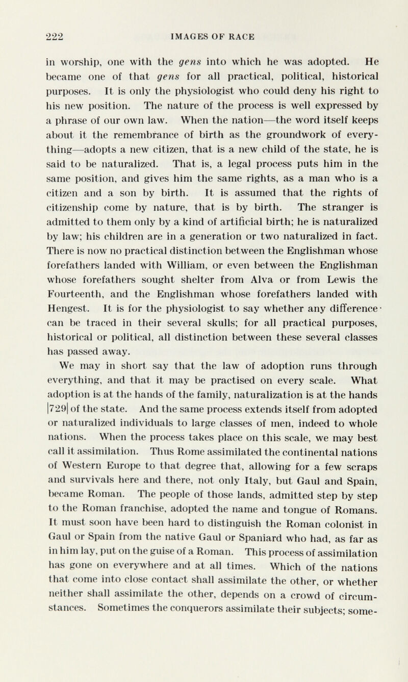 222 IMAGES OF RACE in worship, one with the gens into which he was adopted. He became one of that gens for all practical, political, historical purposes. It is only the physiologist who could deny his right to his new position. The nature of the process is well expressed by a phrase of our own law. When the nation—the word itself keeps about it the remembrance of birth as the groundwork of every¬ thing—adopts a new citizen, that is a new child of the state, he is said to be naturalized. That is, a legal process puts him in the same position, and gives him the same rights, as a man who is a citizen and a son by birth. It is assumed that the rights of citizenship come by nature, that is by birth. The stranger is admitted to them only by a kind of artificial birth; he is naturalized by law; his children are in a generation or two naturalized in fact. There is now no practical distinct ion between the Englishman whose forefathers landed with William, or even between the Englishman whose forefathers sought shelter from Alva or from Lewis the Fourteenth, and the Englishman whose forefathers landed with Hengest. It is for the physiologist to say whether any difference- can be traced in their several skulls; for all practical purposes, historical or political, all distinction between these several classes has passed away. We may in short say that the law of adoption runs through everything, and that it may be practised on every scale. What adoption is at the hands of the family, naturalization is at the hands |729| of the state. And the same process extends itself from adopted or naturalized individuals to large classes of men, indeed to whole nations. When the process takes place on this scale, we may best call it assimilation. Thus Rome assimilated the continental nations of Western Europe to that degree that, allowing for a few scraps and survivals here and there, not only Italy, but Gaul and Spain, became Roman. The people of those lands, admitted step by step to the Roman franchise, adopted the name and tongue of Romans. It must soon have been hard to distinguish the Roman colonist in (iaul or Spain from the native Gaul or Spaniard who had, as far as in him lay, put on the guise of a Roman. This process of assimilation has gone on everywhere and at all times. Which of the nations that come into close contact shall assimilate the other, or whether neither shall assimilate the other, depends on a crowd of circum¬ stances. Sometimes the conquerors assimilate their subjects; some-