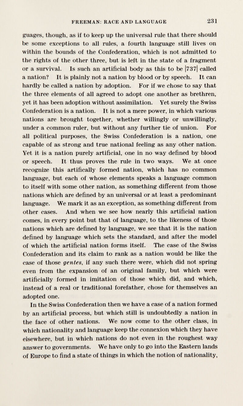 FREEMAN: RACE AND LANGUAGE 231 giiages, though, as if to keep up the universal rule that there should be some exceptions to all rules, a fourth language still lives on within the bounds of the Confederation, which is not admitted to tlie rights of the other three, but is left in the state of a fragment or a survival. Is such an artificial body as this to be |737| called a nation? It is plainly not a nation by blood or by speech. It can hardly be called a nation by adoption. For if we chose to say that the three elements of all agreed to adopt one another as brethren, yet it has been adoption without assimilation. Yet surely the Swiss Confederation is a nation. It is not a mere power, in which various nations are brought together, whether willingly or unwillingly, under a common ruler, but without any further tie of union. For all political purposes, the Swiss Confederation is a nation, one capable of as strong and true national feeling as any other nation. Yet it is a nation purely artificial, one in no way defined by blood or speech. It thus proves the rule in two ways. We at once recognize this artifically formed nation, which has no common language, but each of whose elements speaks a language common to itself with some other nation, as something different from those nations which are defined by an universal or at least a predominant language. We mark it as an exception, as something different from other cases. And when we see how nearly this artificial nation comes, in every point but that of language, to the likeness of those nations which are defined by language, we see that it is the nation defined by language which sets the standard, and after the model of which the artificial nation forms itself. The case of the Swiss Confederation and its claim to rank as a nation would be like the case of those gentes, if any such there were, which did not spring even from the expansion of an original family, but which were artificially formed in imitation of those which did, and which, instead of a real or traditional forefather, chose for themselves an adopted one. In the Swiss Confederation then we have a case of a nation formed by an artificial process, but which still is undoubtedly a nation in the face of other nations. We now come to the other class, in which nationality and language keep the connexion which they have elsewhere, but in which nations do not even in the roughest way answer to governments. We have only to go into the Eastern lands of Europe to find a state of things in which the notion of nationality,