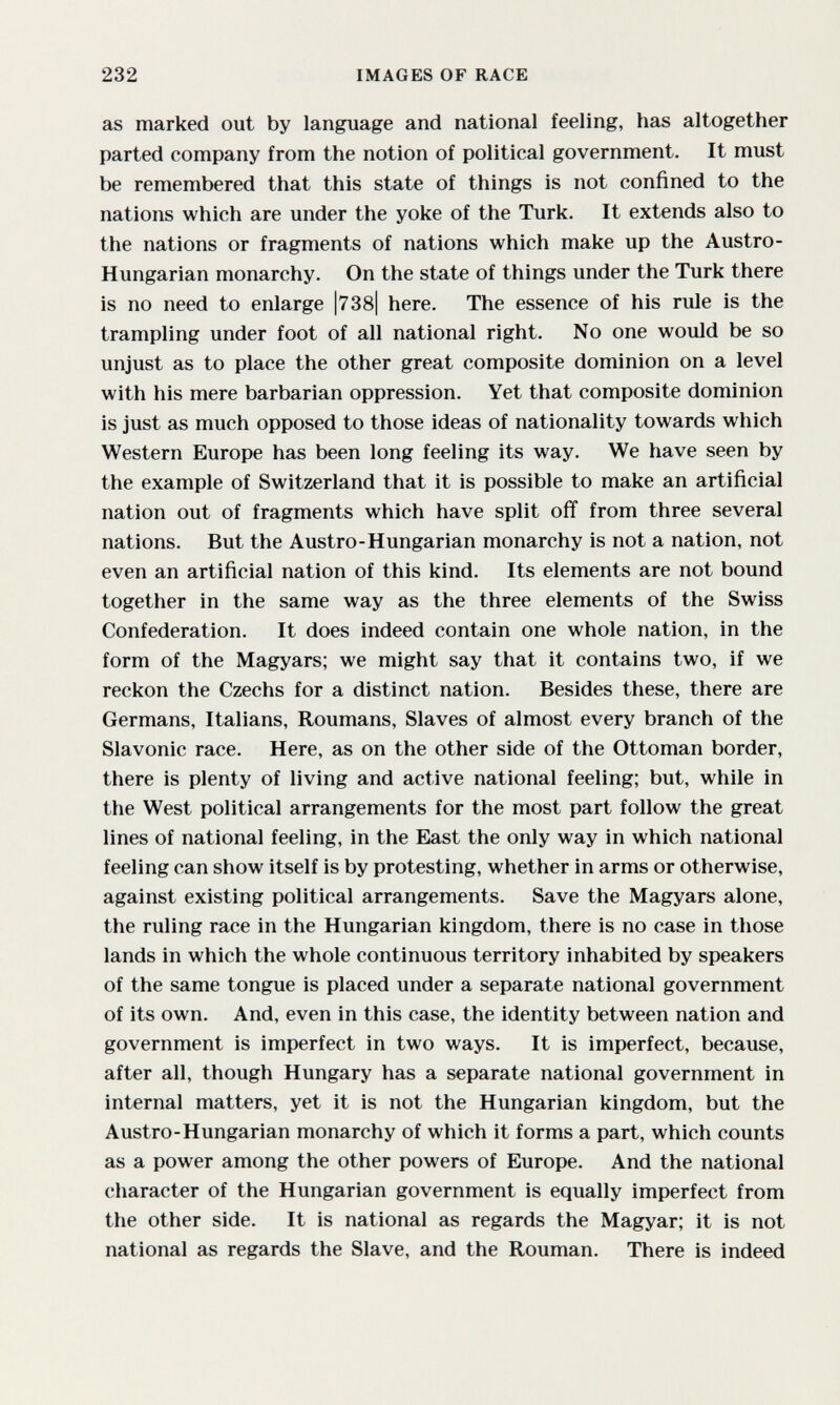 232 IMAGES OF RACE as marked out by language and national feeling, has altogether parted company from the notion of political government. It must be remembered that this state of things is not confined to the nations which are under the yoke of the Turk. It extends also to the nations or fragments of nations which make up the Austro- Hungarian monarchy. On the state of things under the Turk there is no need to enlarge |738| here. The essence of his rule is the trampling under foot of all national right. No one would be so unjust as to place the other great composite dominion on a level with his mere barbarian oppression. Yet that composite dominion is just as much opposed to those ideas of nationality towards which Western Europe has been long feeling its way. We have seen by the example of Switzerland that it is possible to make an artificial nation out of fragments which have split off from three several nations. But the Austro-Hungarian monarchy is not a nation, not even an artificial nation of this kind. Its elements are not bound together in the same way as the three elements of the Swiss Confederation. It does indeed contain one whole nation, in the form of the Magyars; we might say that it contains two, if we reckon the Czechs for a distinct nation. Besides these, there are Germans, Italians, Roumans, Slaves of almost every branch of the Slavonic race. Here, as on the other side of the Ottoman border, there is plenty of living and active national feeling; but, while in the West political arrangements for the most part follow the great lines of national feeling, in the East the only way in which national feeling can show itself is by protesting, whether in arms or otherwise, against existing political arrangements. Save the Magyars alone, the ruling race in the Hungarian kingdom, there is no case in those lands in which the whole continuous territory inhabited by speakers of the same tongue is placed under a separate national government of its own. And, even in this case, the identity between nation and government is imperfect in two ways. It is imperfect, because, after all, though Hungary has a separate national government in internal matters, yet it is not the Hungarian kingdom, but the Austro-Hungarian monarchy of which it forms a part, which counts as a power among the other powers of Europe. And the national character of the Hungarian government is equally imperfect from the other side. It is national as regards the Magyar; it is not national as regards the Slave, and the Rouman. There is indeed