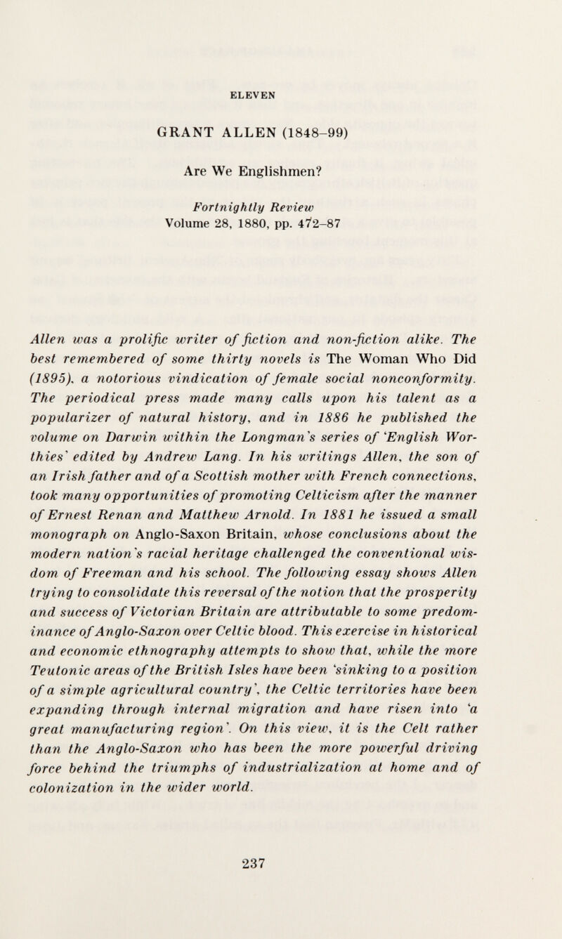 ELEVEN GRANT ALLEN (1848-99) Are We Englishmen? Fortnightly Review Volume 28, 1880, pp. 472-87 Alle n was a prolific writer of fixation and non-fiction alike. The best remembered of some thirty novels is The Woman Who Did (1895), a notorious vindication of female social nonconformity. The periodical press made many calls upon his talent as a popularizer of natural history, and in 1886 he published the volume on Darwin within the Longman's series of 'English Wor¬ thies edited by Andrew Lang. In his writings Allen, the son of an Irish father and of a Scottish mother with French connections, took many opportunities of promoting Celticism after the manner of Ernest Renan and Matthew Arnold. In 1881 he issued a sm.all monograph on Anglo-Saxon Britain, whose conclusions about the modern nation's racial heritage challenged the conventional wis¬ dom of Freeman and his school. The following essay shows Allen trying to consolidate this reversal of the notion that the prosperity and success of Victorian Britain are attributable to some predom¬ inance of Anglo-Saxon over Celtic blood. This exercise in historical and economic ethnography attempts to show that, while the more Teutonic areas of the British Isles have been 'sinking to a position of a simple agricultural country, the Celtic territories have been expanding through internal migration and have risen into 'a great manufacturing region. On this view, it is the Celt rather than the Anglo-Saxon who has been the more powerful driving force behind the triumphs of industrialization at home and of colonization in the wider world. 237