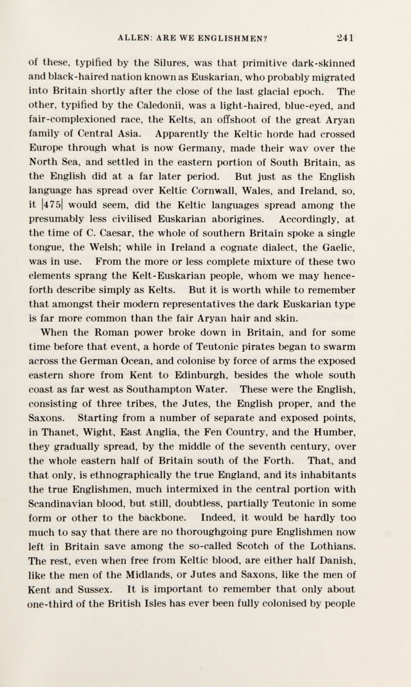 ALLEN: ARE WE ENGLISHMEN? 241 of these, typified by the Silures, was that primitive dark-skinned and black-haired nation known as Euskarian, who probably migrated into Britain shortly after the close of the last glacial epoch. The other, typified by the Caledonii, was a light-haired, blue-eyed, and fair-complexioned race, the Kelts, an offshoot of the great Aryan family of Central Asia. Apparently the Keltic horde had crossed Europe through what is now Germany, made their wav over the North Sea, and settled in the eastern portion of South Britain, as the English did at a far later period. But just as the English language has spread over Keltic Cornwall, Wales, and Ireland, so, it |475| would seem, did the Keltic languages spread among the presumably less civilised Euskarian aborigines. Accordingly, at the time of C. Caesar, the whole of southern Britain spoke a single tongue, the Welsh; while in Ireland a cognate dialect, the Gaelic, was in use. From the more or less complete mixture of these two elements sprang the Kelt-Euskarian people, whom we may hence¬ forth describe simply as Kelts. But it is worth while to remember that amongst their modern representatives the dark Euskarian type is far more common than the fair Aryan hair and skin. When the Roman power broke down in Britain, and for some time before that event, a horde of Teutonic pirates began to swarm across the German Ocean, and colonise by force of arms the exposed eastern shore from Kent to Eklinburgh, besides the whole south coast as far west as Southampton Water. These were the English, consisting of three tribes, the Jutes, the English proper, and the Saxons. Starting from a number of separate and exposed points, in Thanet, Wight, East Anglia, the Fen Country, and the Humber, they gradually spread, by the middle of the seventh century, over the whole eastern half of Britain south of the Forth. That, and that only, is ethnographically the true England, and its inhabitants the true Englishmen, much intermixed in the central portion with Scandinavian blood, but still, doubtless, partially Teutonic in some form or other to the backbone. Indeed, it would be hardly too much to say that there are no thoroughgoing pure Englishmen now left in Britain save among the so-called Scotch of the Lothians. The rest, even when free from Keltic blood, are either half Danish, like the men of the Midlands, or Jutes and Saxons, like the men of Kent and Sussex. It is important to remember that only about one-third of the British Isles has ever been fully colonised by people