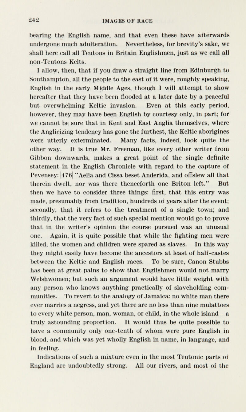 242 IMAGES OF RACE bearing the English name, and that even these have afterwards undergone much adulteration. Nevertheless, for brevity's sake, we shall here call all Teutons in Britain Englishmen, just as we call all non-Teutons Kelts. I allow, then, that if you draw a straight line from Edinburgh to Southampton, all the people to the east of it were, roughly speaking, English in the early Middle Ages, though I will attempt to show hereafter that they have been flooded at a later date by a peaceful but overwhelming Keltic invasion. Even at this early period, however, they may have been English by courtesy only, in part; for we cannot be sure that in Kent and East Anglia themselves, where the Anglicizing tendency has gone the furthest, the Keltic aborigines were utterly exterminated. Many facts, indeed, look quite the other way. It is true Mr. Freeman, like every other writer from Gibbon downwards, makes a great point of the single definite statement in the English Chronicle with regard to the capture of Pevensey: |47б| Aella and Cissa beset Anderida, and offslew all that therein dwelt, nor was there thenceforth one Briton left. But then we have to consider three things: first, that this entry was made, presumably from tradition, hundreds of years after the event; secondly, that it refers to the treatment of a single town; and thirdly, that the very fact of such special mention would go to prove that in the writer's opinion the course pursued was an unusual one. Again, it is quite possible that while the fighting men were killed, the women and children were spared as slaves. In this way they might easily have become the ancestors at least of half-castes between the Keltic and English races. To be sure. Canon Stubbs has been at great pains to show that Englishmen would not marry Welshwomen; but such an argument would have little weight with any person who knows anything practically of slaveholding com¬ munities. To revert to the analogy of Jamaica; no white man there ever marries a negress, and yet there are no less than nine mulattoes to every white person, man, woman, or child, in the whole island—a truly astounding proportion. It would thus be quite possible to have a community only one-tenth of whom were pure English in blood, and which was yet wholly English in name, in language, and in feeling. Indications of such a mixture even in the most Teutonic parts of England are undoubtedly strong. All our rivers, and most of the