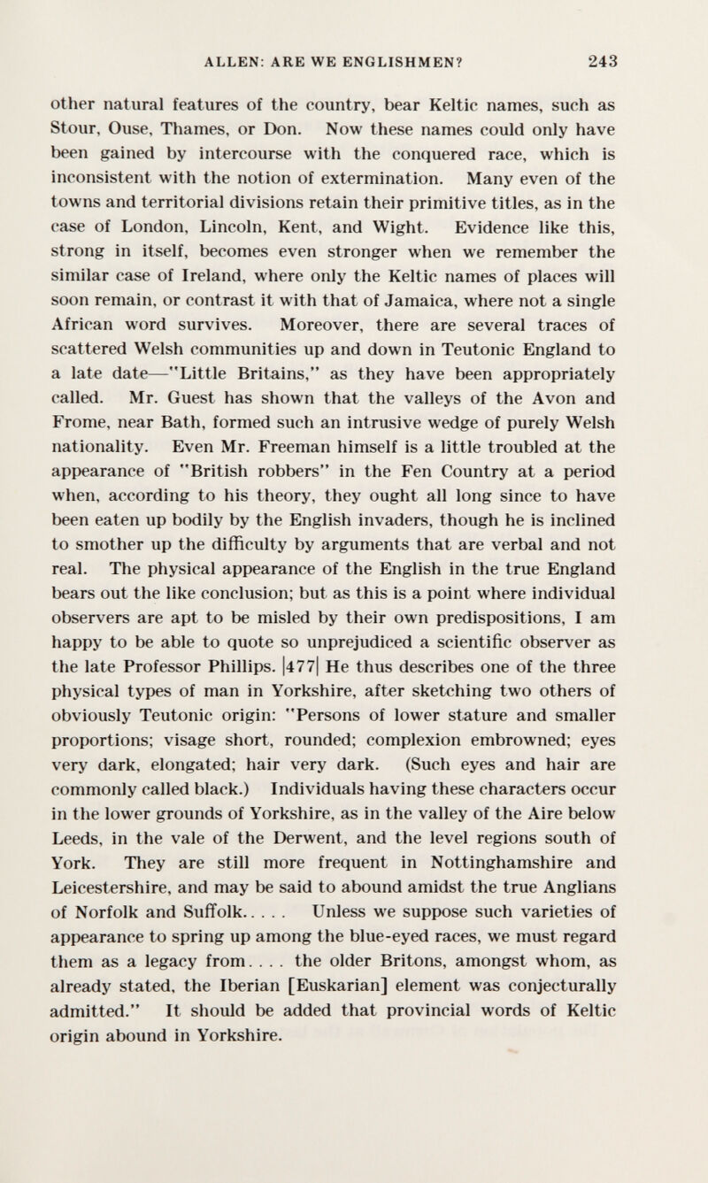 ALLEN: ARE WE ENGLISHMEN? 243 Other natural features of the country, bear Keltic names, such as Stour, Ouse, Thames, or Don. Now these names could only have been gained by intercourse with the conquered race, which is inconsistent with the notion of extermination. Many even of the towns and territorial divisions retain their primitive titles, as in the case of London, Lincoln, Kent, and Wight. Evidence like this, strong in itself, becomes even stronger when we remember the similar case of Ireland, where only the Keltic names of places will soon remain, or contrast it with that of Jamaica, where not a single African word survives. Moreover, there are several traces of scattered Welsh communities up and down in Teutonic England to a late date—Little Britains, as they have been appropriately called. Mr. Guest has shown that the valleys of the Avon and Frome, near Bath, formed such an intrusive wedge of purely Welsh nationality. Even Mr. Freeman himself is a little troubled at the appearance of British robbers in the Fen Country at a period when, according to his theory, they ought all long since to have been eaten up bodily by the English invaders, though he is inclined to smother up the difficulty by arguments that are verbal and not real. The physical appearance of the English in the true England bears out the like conclusion; but as this is a point where individual observers are apt to be misled by their own predispositions, I am happy to be able to quote so unprejudiced a scientific observer as the late Professor Phillips. |477| He thus describes one of the three physical types of man in Yorkshire, after sketching two others of obviously Teutonic origin: Persons of lower stature and smaller proportions; visage short, rounded; complexion embrowned; eyes very dark, elongated; hair very dark. (Such eyes and hair are commonly called black.) Individuals having these characters occur in the lower grounds of Yorkshire, as in the valley of the Aire below Leeds, in the vale of the Derwent, and the level regions south of York. They are still more frequent in Nottinghamshire and Leicestershire, and may be said to abound amidst the true Anglians of Norfolk and Suffolk Unless we suppose such varieties of appearance to spring up among the blue-eyed races, we must regard them as a legacy from. . . . the older Britons, amongst whom, as already stated, the Iberian [Euskarian] element was conjecturally admitted. It should be added that provincial words of Keltic origin abound in Yorkshire.