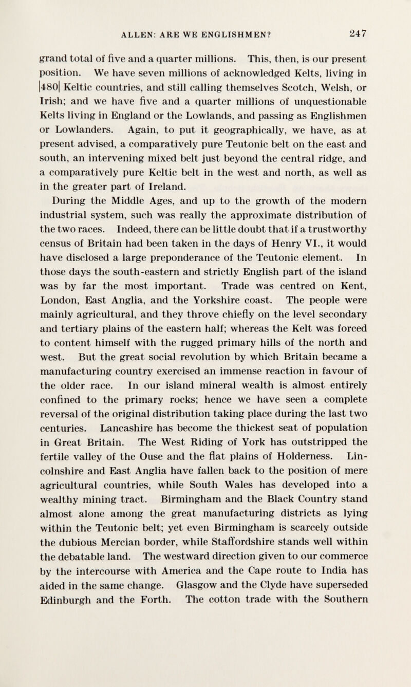 ALLEN: ARE WE ENGLISHMEN? 247 grand total of five and a (juarter millions. This, then, is our present position. We have seven millions of acknowledged Kelts, living in |480l Keltic countries, and still calling themselves Scotch, Welsh, or Irish; and we have five and a quarter millions of unquestionable Kelts living in England or the Lowlands, and passing as Englishmen or Lowlanders. Again, to put it geographically, we have, as at present advised, a comparatively pure Teutonic belt on the east and south, an intervening mixed belt just beyond the central ridge, and a comparatively pure Keltic belt in the west and north, as well as in the greater part of Ireland. During the Middle Ages, and up to the growth of the modern industrial system, such was really the approximate distribution of the two races. Indeed, there can be little doubt that if a trustworthy census of Britain had been taken in the days of Henry VI., it would have disclosed a large preponderance of the Teutonic element. In those days the south-eastern and strictly English part of the island was by far the most important. Trade was centred on Kent, London, East Anglia, and the Yorkshire coast. The people were mainly agricultural, and they throve chiefly on the level secondary and tertiary plains of the eastern half; whereas the Kelt was forced to content himself with the rugged primary hills of the north and west. But the great social revolution by which Britain became a manufacturing country exercised an immense reaction in favour of the older race. In our island mineral wealth is almost entirely confined to the primary rocks; hence we have seen a complete reversal of the original distribution taking place during the last two centuries. Lancashire has become the thickest seat of population in Great Britain. The West Riding of York has outstripped the fertile valley of the Ouse and the flat plains of Holderness. Lin¬ colnshire and East Anglia have fallen back to the position of mere agricultural countries, while South Wales has developed into a wealthy mining tract. Birmingham and the Black Country stand almost alone among the great manufacturing districts as lying within the Teutonic belt; yet even Birmingham is scarcely outside the dubious Mercian border, while Stafl'ordshire stands well within the debatable land. The westward direction given to our commerce by the intercourse with America and the Cape route to India has aided in the same change. Glasgow and the Clyde have superseded Edinburgh and the Forth. The cotton trade with the Southern