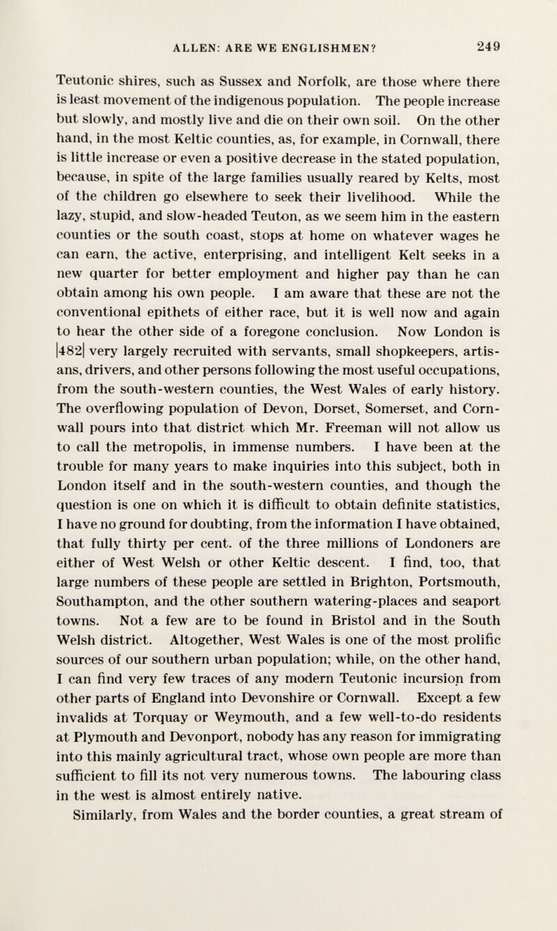 ALLEN: ARE WE ENGLISHMEN? 249 Teutonic shires, such as Sussex and Norfolk, are those where there is least movement of the indigenous population. The people increase but slowly, and mostly live and die on their own soil. On the other hand, in the most Keltic counties, as, for example, in Cornwall, there is little increase or even a positive decrease in the stated population, because, in spite of the large families usually reared by Kelts, most of the children go elsewhere to seek their livelihood. While the lazy, stupid, and slow-headed Teuton, as we seem him in the eastern counties or the south coast, stops at home on whatever wages he can earn, the active, enterprising, and intelligent Kelt seeks in a new quarter for better employment and higher pay than he can obtain among his own people. I am aware that these are not the conventional epithets of either race, but it is well now and again to hear the other side of a foregone conclusion. Now London is |482| very largely recruited with servants, small shopkeepers, artis¬ ans, drivers, and other persons following the most useful occupations, from the south-western counties, the West Wales of early history. The overflowing population of Devon, Dorset, Somerset, and Corn¬ wall pours into that district which Mr. Freeman will not allow us to call the metropolis, in immense numbers. I have been at the trouble for many years to make inquiries into this subject, both in London itself and in the south-western counties, and though the question is one on which it is difficult to obtain deñnite statistics, I have no ground for doubting, from the information I have obtained, that fully thirty per cent, of the three millions of Londoners are either of West Welsh or other Keltic descent. I find, too, that large numbers of these people are settled in Brighton, Portsmouth, Southampton, and the other southern watering-places and seaport towns. Not a few are to be found in Bristol and in the South Welsh district. Altogether, West Wales is one of the most prolific sources of our southern urban population; while, on the other hand, I can find very few traces of any modern Teutonic incursion from other parts of England into Devonshire or Cornwall. Except a few invalids at Torquay or Weymouth, and a few well-to-do residents at Plymouth and Devonport, nobody has any reason for immigrating into this mainly agricultural tract, whose own people are more than sufficient to fill its not very numerous towns. The labouring class in the west is almost entirely native. Similarly, from Wales and the border counties, a great stream of