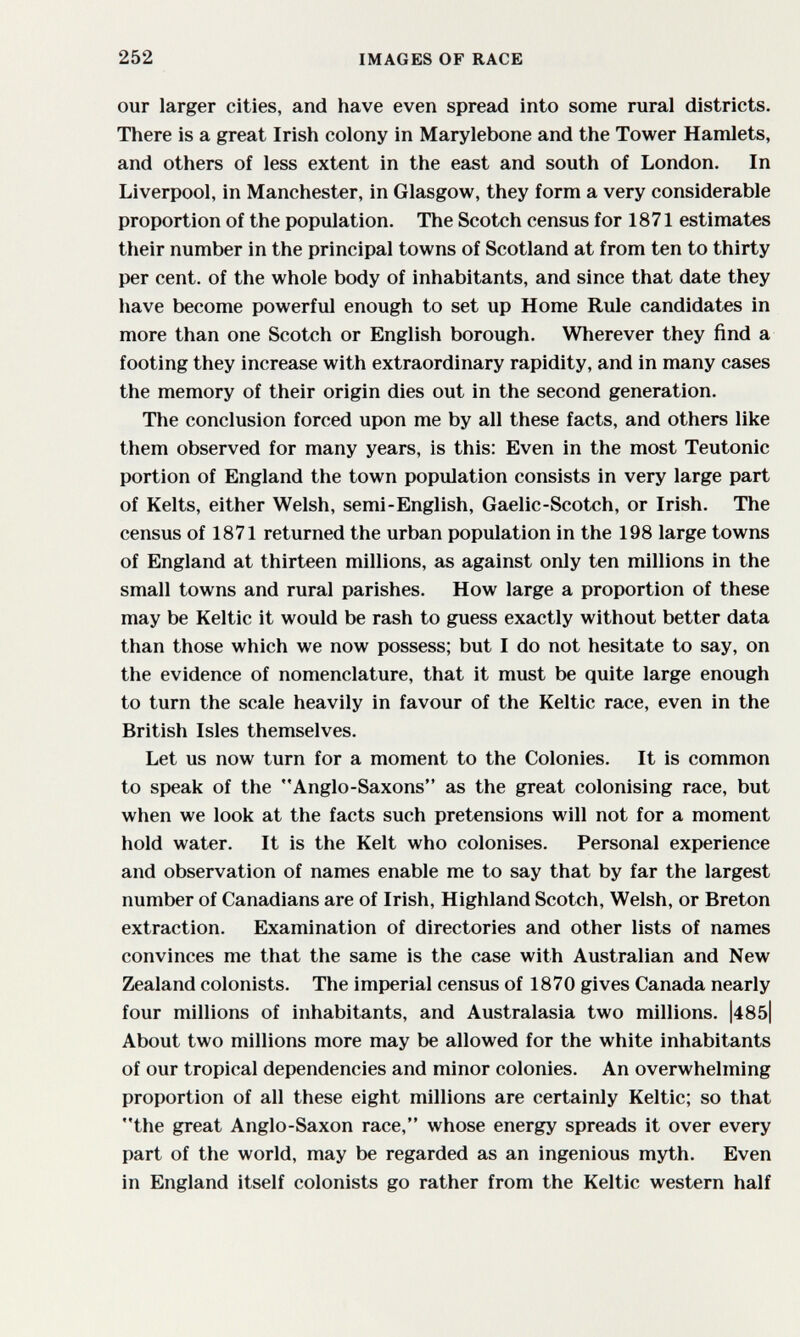 252 IMAGES OF RACE our larger cities, and have even spread into some rural districts. There is a great Irish colony in Marylebone and the Tower Hamlets, and others of less extent in the east and south of London. In Liverpool, in Manchester, in Glasgow, they form a very considerable proportion of the population. The Scotch census for 1871 estimates their number in the principal towns of Scotland at from ten to thirty per cent, of the whole body of inhabitants, and since that date they have become powerful enough to set up Home Rule candidates in more than one Scotch or English borough. Wherever they find a footing they increase with extraordinary rapidity, and in many cases the memory of their origin dies out in the second generation. The conclusion forced upon me by all these facts, and others like them observed for many years, is this: Even in the most Teutonic portion of England the town population consists in very large part of Kelts, either Welsh, semi-English, Gaelic-Scotch, or Irish. The census of 1871 returned the urban population in the 198 large towns of England at thirteen millions, as against only ten millions in the small towns and rural parishes. How large a proportion of these may be Keltic it would be rash to guess exactly without better data than those which we now possess; but I do not hesitate to say, on the evidence of nomenclature, that it must be quite large enough to turn the scale heavily in favour of the Keltic race, even in the British Isles themselves. Let us now turn for a moment to the Colonies. It is common to speak of the Anglo-Saxons as the great colonising race, but when we look at the facts such pretensions will not for a moment hold water. It is the Kelt who colonises. Personal experience and observation of names enable me to say that by far the largest number of Canadians are of Irish, Highland Scotch, Welsh, or Breton extraction. Examination of directories and other lists of names convinces me that the same is the case with Australian and New Zealand colonists. The imperial census of 1870 gives Canada nearly four millions of inhabitants, and Australasia two millions. |485| About two millions more may be allowed for the white inhabitants of our tropical dependencies and minor colonies. An overwhelming proportion of all these eight millions are certainly Keltic; so that the great Anglo-Saxon race, whose energy spreads it over every part of the world, may be regarded as an ingenious myth. Even in England itself colonists go rather from the Keltic western half