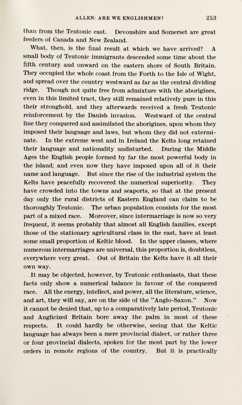 ALLEN; ARE WE ENGLISHMEN? 253 than from the Teutonic east. Devonshire and Somerset are great feeders of Canada and New Zealand. What, then, is the final result at which we have arrived? A small body of Teutonic immigrants descended some time about the fifth century and onward on the eastern shore of South Britain. They occupied the whole coast from the Forth to the Isle of Wight, and spread over the country westward as far as the central dividing ridge. Though not quite free from admixture with the aborigines, even in this limited tract, they still remained relatively pure in this their stronghold, and they afterwards received a fresh Teutonic reinforcement by the Danish invasion. Westward of the central line they conquered and assimilated the aborigines, upon whom they imposed their language and laws, but whom they did not extermi¬ nate. In the extreme west and in Ireland the Kelts long retained their language and nationality undisturbed. During the Middle Ages the English people formed by far the most powerful body in the island; and even now they have imposed upon all of it their name and language. But since the rise of the industrial system the Kelts have peacefully recovered the numerical superiority. They have crowded into the towns and seaports, so that at the present day only the rural districts of Eastern England can claim to be thoroughly Teutonic. The urban population consists for the most part of a mixed race. Moreover, since intermarriage is now so very frequent, it seems probably that almost all English families, except those of the stationary agricultural class in the east, have at least some small proportion of Keltic blood. In the upper classes, where numerous intermarriages are universal, this proportion is, doubtless, everywhere very great. Out of Britain the Kelts have it all their own way. It may be objected, however, by Teutonic enthusiasts, that these facts only show a numerical balance in favour of the conquered race. All the energy, intellect, and power, all the literature, science, and art, they will say, are on the side of the Anglo-Saxon. Now it cannot be denied that, up to a comparatively late period, Teutonic and Anglicized Britain bore away the palm in most of these respects. It cotdd hardly be otherwise, seeing that the Keltic language has always been a mere provincial dialect, or rather three or four provincial dialects, spoken for the most part by the lower orders in remote regions of the country. But it is practically