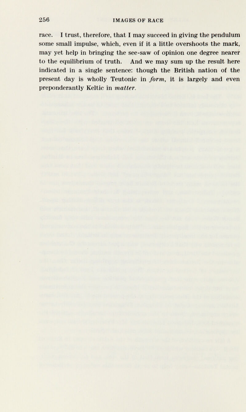 256 IMAGES OF RACE race. I trust, therefore, that I may succeed in giving the pendulum some small impulse, which, even if it a little overshoots the mark, may yet help in bringing the see-saw of opinion one degree nearer to the equilibrium of truth. And we may sum up the result here indicated in a single sentence: though the British nation of the present day is wholly Teutonic in form, it is largely and even preponderantly Keltic in matter.