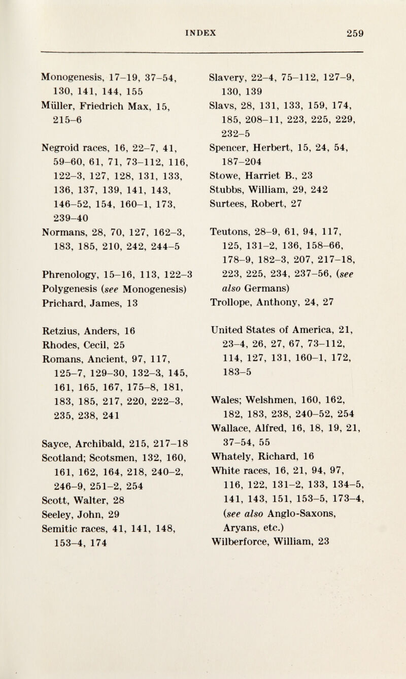 INDEX 259 Monogenesis, 17-19, 37-54, 130, 141, 144, 155 Müller, Friedrich Max, 15, 215-6 Negroid races, 16, 22-7, 41, 59-60, 61, 71, 73-112, 116, 122-3, 127, 128, 131, 133, 136, 137, 139, 141, 143, 146-52, 154, 160-1, 173, 239-40 Normans, 28, 70, 127, 162-3, 183, 185, 210, 242, 244-5 Phrenology, 15-16, 113, 122-3 Polygenesis {see Monogenesis) Prichard, James, 13 Retzius, Anders, 16 Rhodes, Cecil, 25 Romans, Ancient, 97, 117, 125-7, 129-30, 132-3, 145, 161, 165, 167, 175-8, 181, 183, 185, 217, 220, 222-3, 235, 238, 241 Sayce, Archibald, 215, 217-18 Scotland; Scotsmen, 132, 160, 161, 162, 164, 218, 240-2, 246-9, 251-2, 254 Scott, Walter, 28 Seeley, John, 29 Semitic races, 41, 141, 148, 153-4, 174 Slavery, 22-4, 75-112, 127-9, 130, 139 Slavs, 28, 131, 133, 159, 174, 185, 208-11, 223, 225, 229, 232-5 Spencer, Herbert, 15, 24, 54, 187-204 Stowe, Harriet В., 23 Stubbs, William, 29, 242 Surtees, Robert, 27 Teutons, 28-9, 61, 94, 117, 125, 131-2, 136, 158-66, 178-9, 182-3, 207, 217-18, 223, 225, 234, 237-56, {see also Germans) Trollope, Anthony, 24, 27 United States of America, 21, 23-4, 26, 27, 67, 73-112, 114, 127, 131, 160-1, 172, 183-5 Wales; Welshmen, 160, 162, 182, 183, 238, 240-52, 254 Wallace, Alfred, 16, 18, 19, 21, 37-54, 55 Whately, Richard, 16 White races, 16, 21, 94, 97, 116, 122, 131-2, 133, 134-5, 141, 143, 151, 153-5, 173-4, {see also Anglo-Saxons, Aryans, etc.) Wilberforce, William, 23