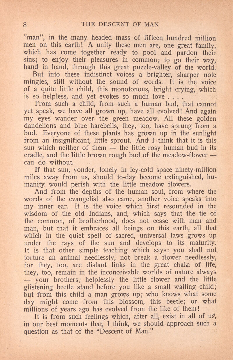 8 THE DESCENT OF MAN man, in the many, headed mass of fifteen hundred million men on this earth! A unity these men are, one great family, which has come together ready to pool and pardon their sins; to enjoy their pleasures in common; to go their way, hand in hand, through this great puzzle-valley of the world. But into these indistinct voices a brighter, sharper note mingles, still without the sound of words. It is the voice of a quite little child, this monotonous, bright crying, which is so helpless, and yet evokes so much love . . , , From such a child, from such a human bud, that cannot yet speak, we have all grown up, have all evolved ! And again my eyes wander over the green meadow. All these golden dandelions and blue harebells, they, too, have sprung from a bud. Everyone of these plants has grown up in the sunlight from an insignificant, little sprout. And I think that it is this sun which neither of them — the little rosy human bud in its cradle, and the little brown rough bud of the meadow-flower — can do without. If that sun, yonder, lonely in icy-cold space ninety-million miles away from us, should to-day become extinguished, hu¬ manity would perish with the little meadow flowers. And from the depths of the human soul, from where the words of the evangelist also came, another voice speaks into my inner ear. It is the voice which first resounded in the wisdom of the old Indians, and, which says that the tie of the common, of brotherhood, does not cease with man and man, but that it embraces all beings on this earth, all that which in the quiet spell of sacred, universal laws grows up under the rays of the sun and develops to its maturity. It is that other simple teaching which says: you shall not torture an animal needlessly, not break a flower needlessly, for they, too, are distant links in the great chaiai of life, they, too, remain in the inconceivable worlds of nature always — your brothers; helplessly the little flower and the little glistening beetle stand before you like a small wailing child;' but from this child a man grows up; who knows what some day might come from this blossom, this beetle; or what millions of years ago has evolved from the like of them! It is from such feelings which, after all, exist in all of uà, in our best moments that^ I think, we should approach such a question as that of the Descent of Man.