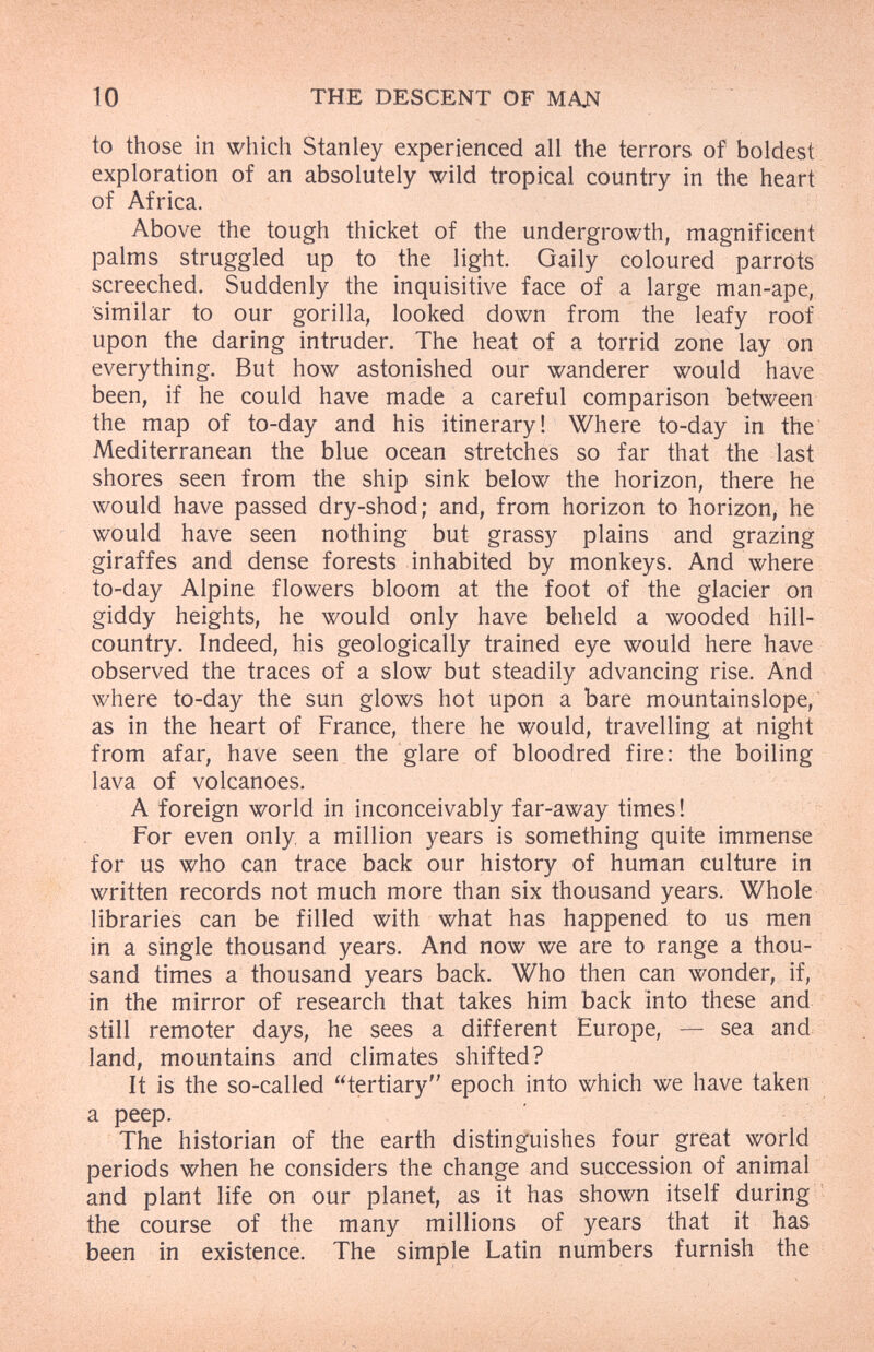 10 THE DESCENT OF МАЛ to those in which Stanley experienced all the terrors of boldest exploration of an absolutely wild tropical country in the heart of Africa. Above the tough thicket of the undergrowth, magnificent palms struggled up to the light. Gaily coloured parrots screeched. Suddenly the inquisitive face of a large man-ape, similar to our gorilla, looked down from the leafy roof upon the daring intruder. The heat of a torrid zone lay on everything. But how astonished our wanderer would have been, if he could have made a careful comparison between the map of to-day and his itinerary! Where to-day in the Mediterranean the blue ocean stretches so far that the last shores seen from the ship sink below the horizon, there he would have passed dry-shod; and, from horizon to horizon, he would have seen nothing but grassy plains and grazing giraffes and dense forests inhabited by monkeys. And where to-day Alpine flowers bloom at the foot of the glacier on giddy heights, he would only have beheld a wooded hill- country. Indeed, his geologically trained eye would here have observed the traces of a slow but steadily advancing rise. And where to-day the sun glows hot upon a bare mountainslope, as in the heart of France, there he would, travelling at night from afar, have seen the glare of bloodred fire: the boiling lava of volcanoes. A foreign world in inconceivably far-away times! For even only, a million years is something quite immense for us who can trace back our history of human culture in written records not much more than six thousand years. Whole libraries can be filled with what has happened to us men in a single thousand years. And now we are to range a thou¬ sand times a thousand years back. Who then can wonder, if, in the mirror of research that takes him back into these and still remoter days, he sees a different Europe, — sea and land, mountains and climates shifted? It is the so-called tertiary epoch into which we have taken a peep. The historian of the earth disting'uishes four great world periods when he considers the change and succession of animal and plant life on our planet, as it has shown itself during ' the course of the many millions of years that it has been in existence. The simple Latin numbers furnish the