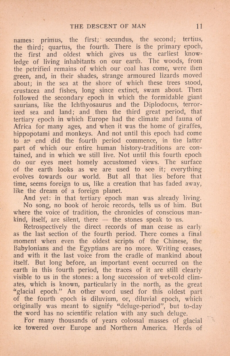 THE DÉSCÉNT OF MAN 11 names: primus, the first; secundus, the second; tertius, the third; quartus, the fourth. There is the primary epoch, the first and oldest which gives us the earliest know¬ ledge of living inhabitants on our earth. The woods, from the petrified remains of which our coal has come, were then green, and, in their shades, strange armoured lizards moved about; in the sea at the shore of which these trees stood, Crustacea and fishes, long since extinct, swam about. Then followed the secondary epoch in which the formidable giant saurians, like the Ichthyosaurus and the Diplodocus, terror¬ ized sea and land; and then the third great period, that tertiary epoch in which Europe had the climate and fauna of Africa for many ages, and when it was the home of giraffes, hippopotami and monkeys. And not until this epoch had come to an end did the fourth period commence, in the latter part of which our entire human history-traditions are con¬ tained, and in which we still live. Not until this fourth epoch do our eyes meet homely accustomed views. The surface of the earth looks as we are used to see it; everything evolves towards our world. But all that lies before that time, seems foreign to us, like a creation that has faded away, like the dream of a foreign planet. And yet: in that tertiary epoch man was already living. No song, no book of heroic records, tells us of him. But where the voice of tradition, the chronicles of conscious man¬ kind, itself, are silent, there — the stones speak to us. Retrospectively the direct records of man cease as early as the last section of the fourth period. There comes a final moment when even the oldest scripts of the Chinese, the Babylonians and the Egyptians are no more. Writing ceases, and with it the last voice from the cradle of mankind about itself. But long before, an important event occurred on the earth in this fourth period, the traces of it are still clearly visible to us in the stones: a long succession of wet-cold clim¬ ates, which is known, particularly in the north, as the great glacial epoch. An other word used for this oldest part of the fourth epoch is diluvium, or, diluvial epoch, which originally was meant to signify deluge-period, but to-day the word has no scientific relation with any such deluge. For many thousands of years colossal masses of glacial ice towered over Europe and Northern America. Herds of