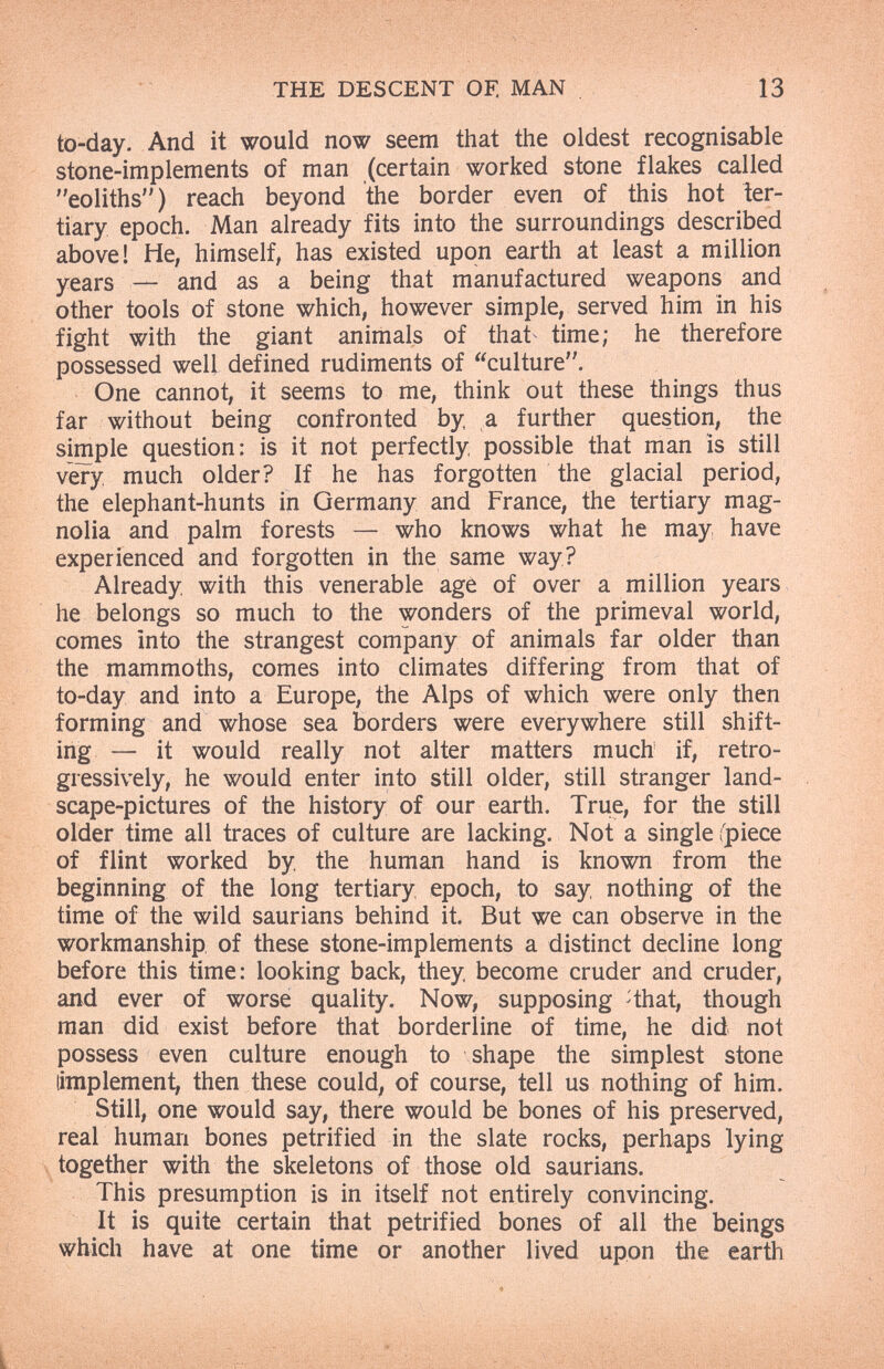 THE DESCENT OF. MAN 13 to-day. And it would now seem that the oldest recognisable stone-implements of man (certain worked stone flakes called eoliths) reach beyond the border even of this hot ter¬ tiary epoch. Man already fits into the surroundings described above! He, himself, has existed upon earth at least a million years — and as a being that manufactured weapons and other tools of stone which, however simple, served him in his fight with the giant animals of that time; he therefore possessed well defined rudiments of culture. One cannot, it seems to me, think out these things thus far without being confronted by, a further question, the simple question: is it not perfectly possible that man is still véry. much older? If he has forgotten the glacial period, the elephant-hunts in Germany and France, the tertiary mag¬ nolia and palm forests — who knows what he may have experienced and forgotten in the same way? Already with this venerable age of over a million years he belongs so much to the wonders of the primeval world, comes into the strangest company of animals far older than the mammoths, comes into climates differing from that of to-day and into a Europe, the Alps of which were only then forming and whose sea borders were everywhere still shift¬ ing — it would really not alter matters much if, retro- gressively, he would enter into still older, still stranger land¬ scape-pictures of the history of our earth. True, for the still older time all traces of culture are lacking. Not a single fpiece of flint worked by the human hand is known from the beginning of the long tertiary epoch, to say nothing of the time of the wild saurians behind it. But we can observe in the workmanship of these stone-implements a distinct decline long before this time: looking back, they become cruder and cruder, and ever of worse quality. Now, supposing ^that, though man did exist before that borderline of time, he did not possess even culture enough to shape the simplest stone (implement, then these could, of course, tell us nothing of him. Still, one would say, there would be bones of his preserved, real human bones petrified in the slate rocks, perhaps lying together with the skeletons of those old saurians. This presumption is in itself not entirely convincing. It is quite certain that petrified bones of all the beings which have at one time or another lived upon the earth ♦ • \