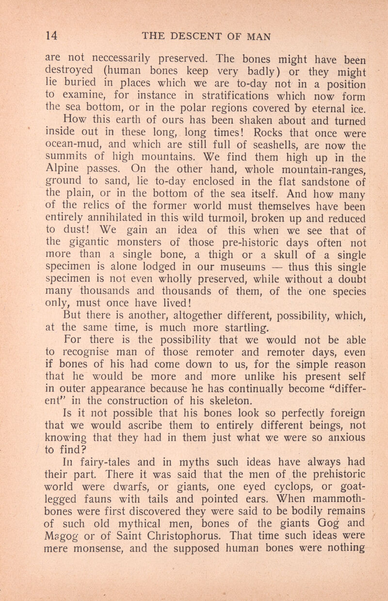 14 THE DESCENT OF MAN ÄS are not neccessarily preserved. The bones might have beèn destroyed (human bones keep very badly) or they might lie buried in places which we are to-day not in a position to examine, for instance in stratifications which now form the sea bottom, or in the polar regions covered by eternal ice. How this earth of ours has been shaken about and turned inside out in these long, long times! Rocks that once were ocean-mud, and which are still full of seashells, are now the summits of high mountains. We find them high up in the Alpine passes. On the other hand, whole mountain-ranges, ground to sand, lie to-day enclosed in the flat sandstone of : the plain, or in the bottom of the sea itself. And how many of the relics of the former world must themselves have been entirely annihilated in this wild turmoil, broken up and reduced to dust! We gain an idea of this when we see that of the gigantic monsters of those pre-historie days often not more than a single bone, a thigh or a skull of a single specimen is alone lodged in our museums — thus this single specimen is not even wholly preserved, while without a doubt many thousands and thousands of them, of the one species only, must once have lived! But there is another, altogether different, possibility, which, at the same time, is much more startling. For there is the possibility that we would not be able to recognise man of those remoter and remoter days, even if bones of his had come down to us, for the simple reason that he would be more and more unlike his present self in outer appearance because he has continually become differ¬ ent in the construction of his skeleton. Is it not possible that his bones look so perfectly foreign that we would ascribe them to entirely different beings, not knowing that they had in them just what we were so anxious to find? In fairy-tales and in myths such ideas have always had their part. There it was said that the men of the prehistoric world were dwarfs, or giants, one eyed cyclops, or goat- legged fauns with tails and pointed ears. When mammoth- bones were first discovered they were said to be bodily remains ■ of such old mythical men, bones of the giants Gog and Msgog or of Saint Christophorus. That time such ideas were mere monsense, and the supposed human bones were nothing