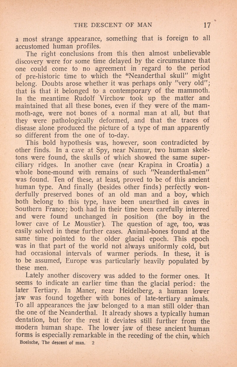 THE DESCENT OF MAN 17 a most strange appearance, something that is foreign to all accustomed human profiles. The right conclusions from this then almost unbelievable discovery were for some time delayed by the circumstance that one could come to no agreement in regard to the period of pre-historic time to which the Neanderthal skull might belong. Doubts arose whether it was perhaps only very old; that is that it belonged to a contemporary of the mammoth. In the meantime Rudolf Virchow took up the matter and maintained that all these bones, even if they were of the mam¬ moth-age, were not bones of a normal man at all, but that they were pathologically deformed, and that the traces of disease alone produced the picture of a type of man apparently so different from the one of to-day. This bold hypothesis was, however, soon contradicted by other finds. In a cave at Spy, near Namur, two human skele¬ tons were found, the skulls of which showed the same super¬ ciliary ridges. In another cave (near Krapina in Croatia) a whole bone-mound with remains of such Neanderthal-men was found. Ten of these, at least, proved to be of this ancient human type. And finally (besides other finds) perfectly won¬ derfully preserved bones of an old man and a boy, which both belong to this type, have been unearthed in caves in Southern France; both had in their time been carefully interred and were found unchanged in position (the boy in the lower cave of Le Moustier). The question of age, too, was easily solved in these further cases. Animal-bones found at the same time pointed to the older glacial epoch. This epoch was in that part of the world not always uniformly cold, but had occasional intervals of warmer periods. In these, it is to be assumed, Europe was particularly heavily populated by these men. Lately another discovery was added to the former ones. It seems to indicate an earlier time than the glacial period: the later Tertiary. In Maner, near Heidelberg, a human lower jaw was found together with bones of late-tertiary animals. To all appearances the jaw belonged to a man still older than the one of the Neanderthal. It already shows a typically human dentation, but for the rest it deviates still further from the modern human shape. The lower jaw of these ancient human forms is especially remarkable in the receding of the chin, which Boelsche, The descent of man. 2