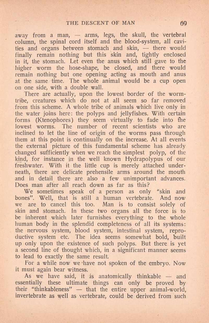 THE DESCENT OF MAN 69 away from a man, — arms, legs, the skull, the vertebral column, the spinal cord itself and the blood-system, all cavi¬ ties and organs between stomach and skin, — there would finally remain nothing but this skin and, tightly enclosed in it, the stomach. Let even the anus which still gave to the higher worm the hose-shape, be closed, and there would remain nothing but one opening acting as mouth and anus at the same time. The whole animal would be a cup open on one side, with a double wall. There are actually, upon the lowest border of the worm- tribe, creatures which do not at all seem so far removed from this scheme. A whole tribe of animals which live only in the water joins here; the polyps and jellyfishes. With certain forms (Ktenophores) they seem virtually to fade into ihe lowest worms. The number of recent scientists who are inclined to let the line of origin of the worms pass through them at this point is continually on the increase. At all events the external picture of this fundamental scheme has already changed sufficiently when we reach the simplest polyp, of the kjnd, for instance in the well known Hydrapolypus of our freshwater. With it the little cup is merely attached under¬ neath, there are delicate prehensile arms around the mouth and in detail there are also a few unimportant advances. Does man after all reach down as far as this? We sometimes speak of a person as only skin and bones. Well,, that is still a human vertebrate. And now we are to cancel this too. Man is to consist solely of skin and stomach. In these two organs all the force is to be inherent which later furnishes everything to the whole human body in the splendid completeness of all its systems: the nervous system, blood system, intestinal system, repro¬ ductive system etc. The idea seems somewhat bold, built up only upon the existence of such polyps. But there is yet a second line of thought which, in a significant manner seems to lead to exactly the same result. For a while now we have not spoken of the embryo. Now it must again bear witness. As we have said, it is anatomically thinkable — and essentially these ultimate things can only be proved by their thinkableness — that the entire upper animal-world, invertebrate as \)^ell as vertebrate, could be derived from such