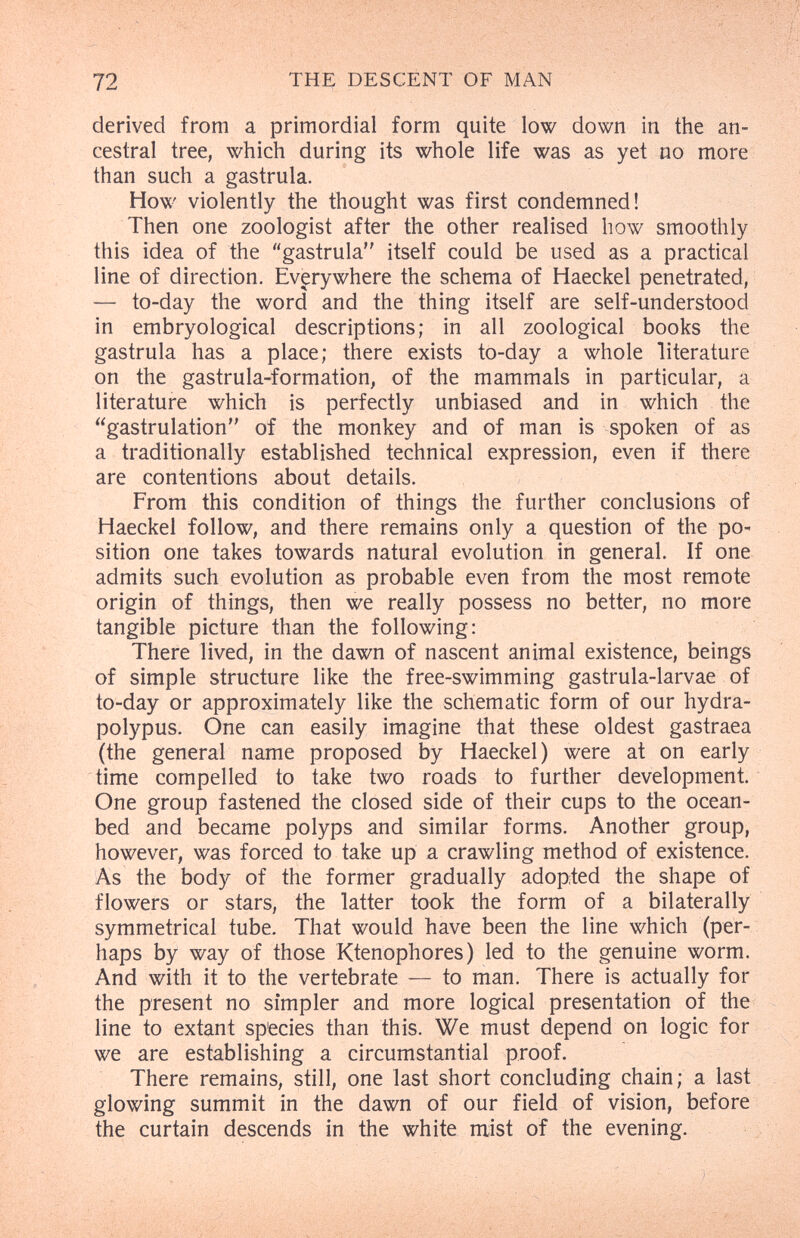 72 ТН^ DESCENT OF MAN derived from a primordial form quite low down in the an¬ cestral tree, which during its whole life was as yet no more than such a gastrula. How violently the thought was first condemned! Then one zoologist after the other realised how smoothly this idea of the gastrula itself could be used as a practical line of direction. Everywhere the schema of Haeckel penetrated, — to-day the word and the thing itself are self-understood in embryological descriptions; in all zoological books the gastrula has a place; there exists to-day a whole literature on the gastrula-formation, of the mammals in particular, a literature which is perfectly unbiased and in which the gastrulation of the monkey and of man is spoken of as a traditionally established technical expression, even if there are contentions about details. From this condition of things the further conclusions of Haeckel follow, and there remains only a question of the po¬ sition one takes towards natural evolution in general. If one admits such evolution as probable even from the most remote origin of things, then we really possess no better, no more tangible picture than the following: There lived, in the dawn of nascent animal existence, beings of simple structure like the free-swimming gastrula-larvae of to-day or approximately like the schematic form of our hydra- polypus. One can easily imagine that these oldest gastraea (the general name proposed by Haeckel) were at on early time compelled to take two roads to further development. One group fastened the closed side of their cups to the ocean- bed and became polyps and similar forms. Another group, however, was forced to take up a crawling method of existence. As the body of the former gradually adop:ted the shape of flowers or stars, the latter took the form of a bilaterally symmetrical tube. That would have been the line which (per¬ haps by way of those Ktenophores) led to the genuine worm. And with it to the vertebrate — to man. There is actually for the present no simpler and more logical presentation of the line to extant sp'ecies than this. We must depend on logic for we are establishing a circumstantial proof. There remains, still, one last short concluding chain; a last glowing summit in the dawn of our field of vision, before the curtain descends in the white mist of the evening.