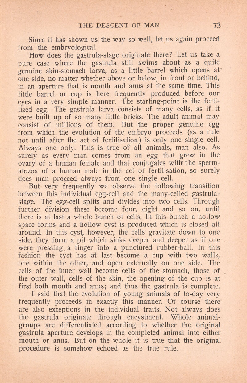 THE DESCENT OF MAN 73 Since it tias shown us the way so well, let us again proceed from the embryological. How does the gastrula-stage originate there? Let us take a pure case where the gastrula still swims about as a quite genuine skin-stomach larva, as a little barrel which opfens at' one side, no matter whether above or below, in front or behind, in an aperture that is mouth and anus at the same time. This little barrel or cup is here frequently produced before our eyes in a very simple manner. The starting-point is the ferti¬ lized egg. The gastrula larva consists of many cells, as if it were built up of so many little bricks. The adult animal may consist of millions of them. But the proper genuine egg from which the evolution of the embryo proceeds (as a rule not until after the act of fertilisation) is only one single cell. Always one only. This is true of all animals, man also. As surely as every man comes from an egg that grew in the ovary of a human female and that conjugates with the sperm¬ atozoa of a human male in the act of fertilisation, so surely does man proceed always from one single cell. But very frequently we observe the following transition between this individual egg-cell and the many-celled gastrula- stage. The egg-cell splits and divides into two cells. Through further division these become four, eight and so on, until there is at last a whole bunch of cells. In this bunch a hollow space forms and a hollow cyst is produced which is closed all around- In this cyst, however, the cells gravitate down to one side, they form a pit which sinks deeper and deeper as if one were pressing a finger into a punctured rubber-ball. In this fashion the cyst has at last become a cup with two walls, one within the other, and open externally on one side. The cells of the inner wall become cells of the stomach, those of the outer wall, cells of the skin, the opening of the cup is at first both mouth and anus; and thus the gastrula is complete. I said that the evolution of young animals of to-day very frequently proceeds in exactly this manner. Of course there are also exceptions in the individual traits. Not always does the gastrula originate through encystment. Whole animal- groups are differentiated according to whether the original gastrula aperture develops in the completed animal into either mouth or anus. But on the whole it is true that the original procedure is somehow echoed as the true rule.