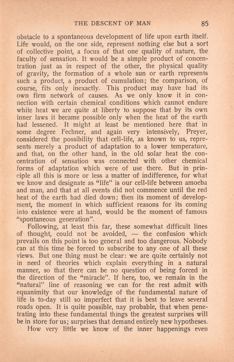 THE DESCENT OF MAN 85 obstacle to a spontaneous development of life upon earth itself. Life would, on the one side, represent nothing else but a sort of collective point, a focus of that one quality of nature, the faculty of sensation. It would be a simple product of concen¬ tration just as in respect of the other, the physical quality of gravity, the formation of a whole sun or earth represents such a product, a product of cumulation; the comparison, of course, fits only inexactly. This product may have had its own firm network of causes. As we only know it in con¬ nection with certain chemical conditions which cannot endure white heat we are quite at liberty to suppose that by its own inner laws it became possible only when the heat of the earth had lessened. It might at least be mentioned here that in some degree Fechner, and again very intensively, Preyer, considered the possibility that cell-life, as known to us, repre¬ sents merely a product of adaptation to a lower temperature, and that, on the other hand, in the old solar heat the con¬ centration of sensation was connected with other chemical forms of adaptation which were of use there. But in prin¬ ciple all this is more or less a matter of indifference, for what we know and designate as life is our cell-life between amoeba and man, and that at all events did not commence until the red heat of the earth had died down; then its moment of develop¬ ment, the moment in which sufficient reasons for its coming into existence were at hand, would be the moment of famous spontaneous generation. Following, at least this far, these somewhat difficult lines of thought, could not be avoided, — the confusion which prevails on this point is too general and too dangerous. Nobody can at this time be forced to subscribe to any one of all these views. But one thing must be clear: we are quite certainly not in need of theories which explain everything in a natural manner, so that there can be no question of being forced in the direction of the miracle. If here, too, we remain in the natural line of reasoning we can for the rest admit with equanimity that our knowledge of the fundamental nature of life .is to-day still so imperfect that it is best to leave several roads open. It is quite possible, nay probable, that when pene¬ trating into these fundamental things the greatest surprises will be in store for us; surprises that demand entirely tiew hypotheses. How very little we know of the inner happenings even