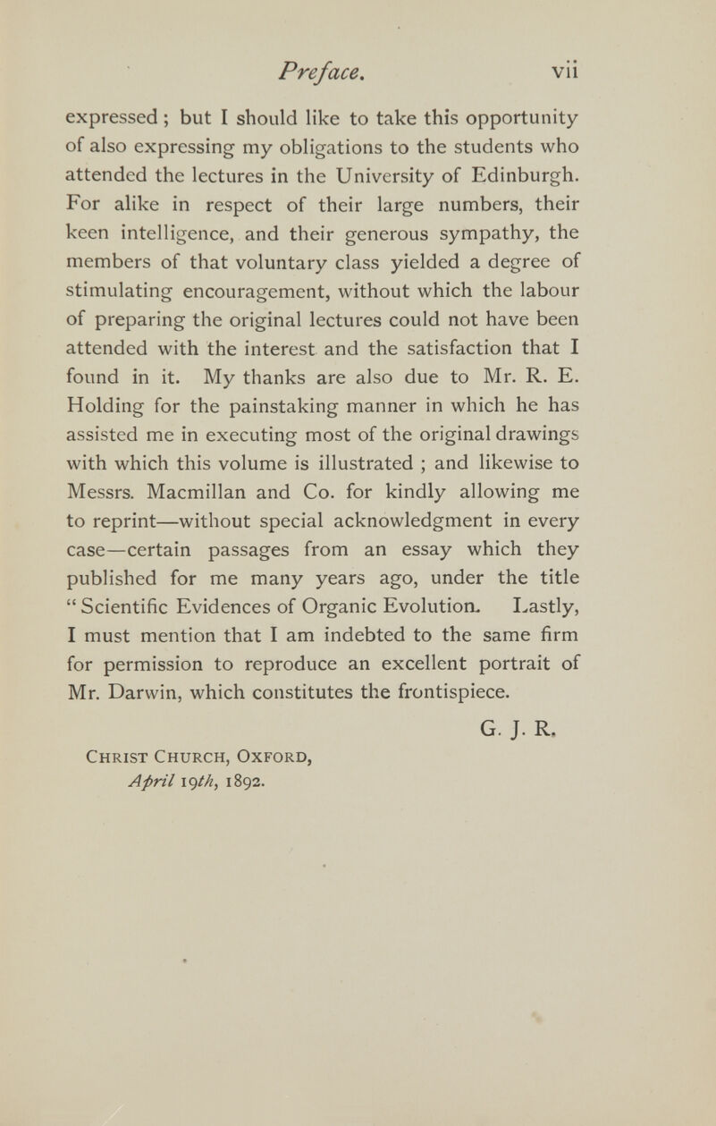 Preface. vii expressed ; but I should like to take this opportunity of also expressing my obligations to the students who attended the lectures in the University of Edinburgh. For alike in respect of their large numbers, their keen intelligence, and their generous sympathy, the members of that voluntary class yielded a degree of stimulating encouragement, without which the labour of preparing the original lectures could not have been attended with the interest and the satisfaction that I found in it. My thanks are also due to Mr. R. E. Holding for the painstaking manner in which he has assisted me in executing most of the original drawings with which this volume is illustrated ; and likewise to Messrs. Macmillan and Co. for kindly allowing me to reprint—without special acknowledgment in every case—certain passages from an essay which they published for me many years ago, under the title  Scientific Evidences of Organic Evolution. I.astly, I must mention that I am indebted to the same firm for permission to reproduce an excellent portrait of Mr. Darwin, which constitutes the frontispiece. G. J. R, Christ Church, Oxford, April \^th, 1892.