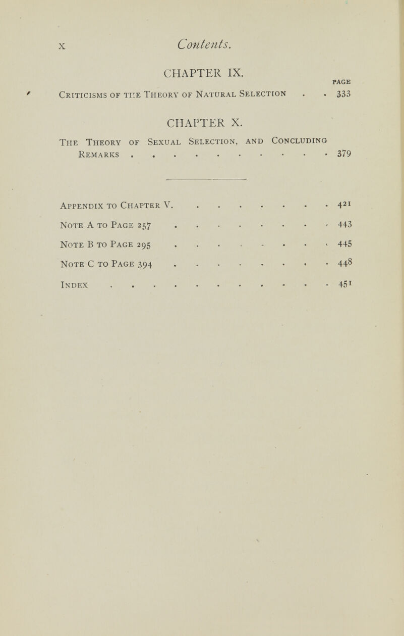 X Contents. CHAPTER IX. PAGE Criticisms of the Theory of Natural Selection . . 333 CHAPTER X. The Theory of Sexual Selection, and Concluding Remarks 379 Appendix to Chapter V. 421 Note A то Page 257 443 Note В то Page 295 445 Note С то Page 394 448 Index 451