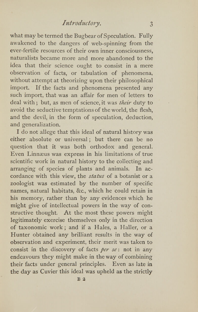 Introductory. 3 what may be termed the Bugbear of Speculation. Fully awakened to the dangers of web-spinning from the ever-fertile resources of their own inner consciousness, naturalists became more and more abandoned to the idea that their science ought to consist in a mere observation of facts, or tabulation of phenomena, without attempt at theorizing upon their philosophical import. If the facts and phenomena presented any such import, that was an affair for men of letters to deal with ; but, as men of science, it was their duty to avoid the seductive temptations of the world, the flesh, and the devil, in the form of speculation, deduction, and generalization. I do not allege that this ideal of natural history was either absolute or universal ; but there can be no question that it was both orthodox and general. Even Linnaeus was express in his limitations of true scientific work in natural history to the collecting and arranging of species of plants and animals. In ac¬ cordance with this view, the status of a botanist or a zoologist was estimated by the number of specific names, natural habitats, &c., which he could retain in his memory, rather than by any evidences which he might give of intellectual powers in the way of con¬ structive thought. At the most these powers might legitimately exercise themselves only in the direction of taxonomic work ; and if a Hales, a H aller, or a Hunter obtained any brilliant results in the way of observation and experiment, their merit was taken to consist in the discovery of facts per se : not in any endeavours they might make in the way of combining their facts under general principles. Even as late in the day as Cuvier this ideal was upheld as the strictly В a