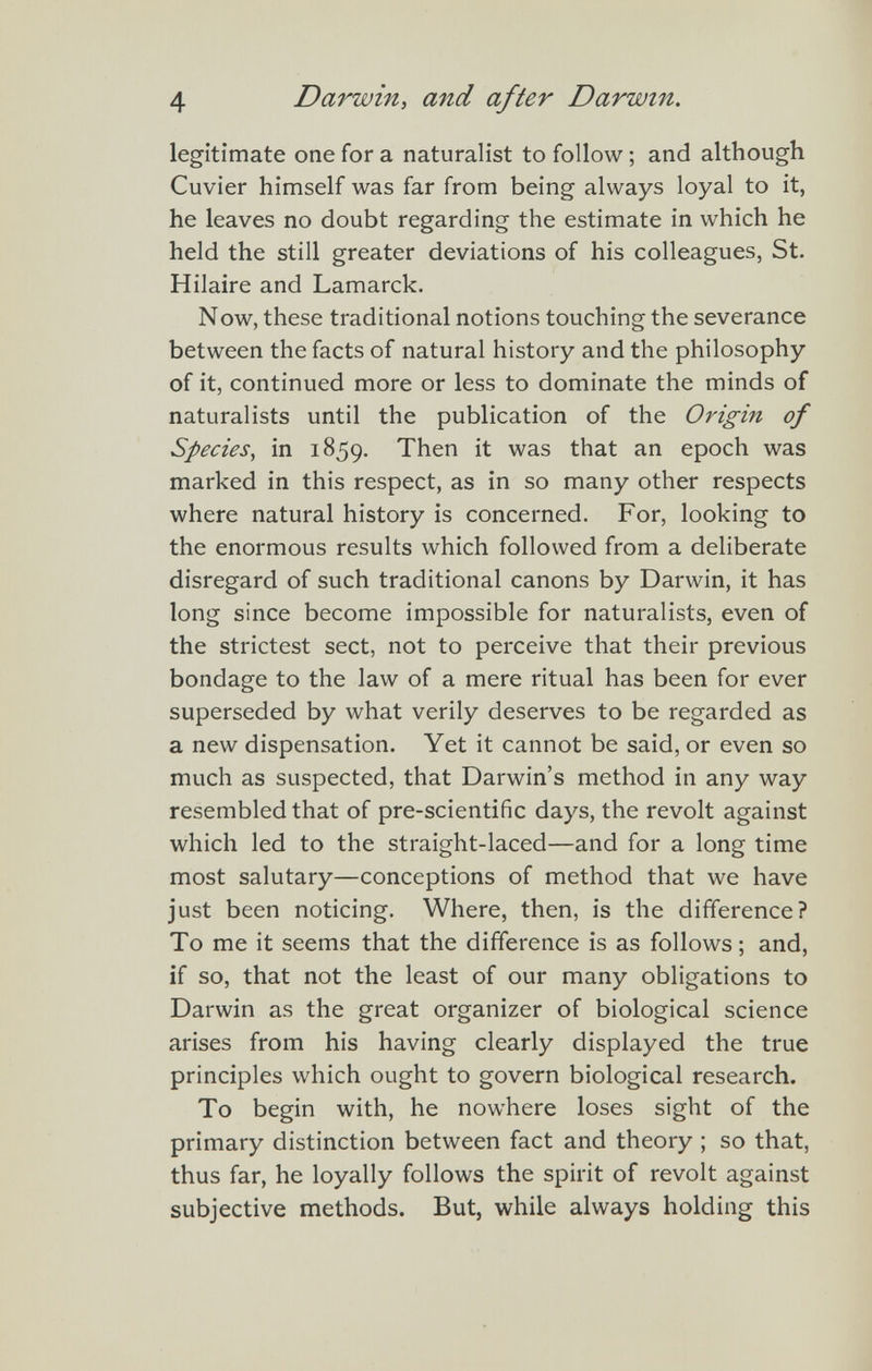 4 Darwin, and after Darwin. legitimate one for a naturalist to follow ; and although Cuvier himself was far from being always loyal to it, he leaves no doubt regarding the estimate in which he held the still greater deviations of his colleagues, St. Hilaire and Lamarck. Now, these traditional notions touching the severance between the facts of natural history and the philosophy of it, continued more or less to dominate the minds of naturalists until the publication of the Origin of Species, in 1859. Then it was that an epoch was marked in this respect, as in so many other respects where natural history is concerned. For, looking to the enormous results which followed from a deliberate disregard of such traditional canons by Darwin, it has long since become impossible for naturalists, even of the strictest sect, not to perceive that their previous bondage to the law of a mere ritual has been for ever superseded by what verily deserves to be regarded as a new dispensation. Yet it cannot be said, or even so much as suspected, that Darwin's method in any way resembled that of pre-scientific days, the revolt against which led to the straight-laced—and for a long time most salutary—conceptions of method that we have just been noticing. Where, then, is the difference? To me it seems that the difference is as follows ; and, if so, that not the least of our many obligations to Darwin as the great organizer of biological science arises from his having clearly displayed the true principles which ought to govern biological research. To begin with, he nowhere loses sight of the primary distinction between fact and theory ; so that, thus far, he loyally follows the spirit of revolt against subjective methods. But, while always holding this