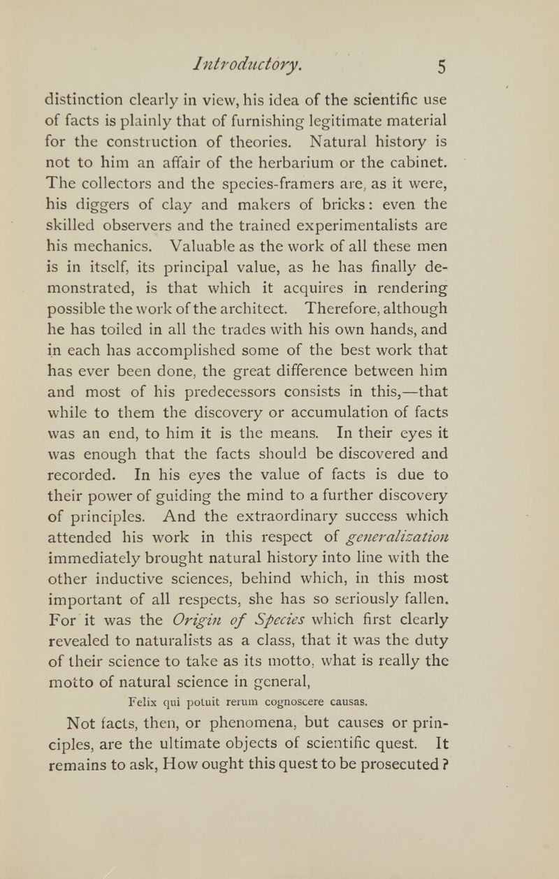 Introductory. 5 distinction clearly in view, his idea of the scientific use of facts is plainly that of furnishing legitimate material for the construction of theories. Natural history is not to him an affair of the herbarium or the cabinet. The collectors and the species-framers are, as it were, his diggers of clay and makers of bricks : even the skilled observers and the trained experimentalists are his mechanics. Valuable as the work of all these men is in itself, its principal value, as he has finally de¬ monstrated, is that which it acquires in rendering possible the work of the architect. Therefore, although he has toiled in all the trades with his own hands, and in each has accomplished some of the best work that has ever been done, the great difference between him and most of his predecessors consists in this,—that while to them the discovery or accumulation of facts was an end, to him it is the means. In their eyes it was enough that the facts should be discovered and recorded. In his eyes the value of facts is due to their power of guiding the mind to a further discovery of principles. And the extraordinary success which attended his work in this respect of generalization immediately brought natural history into line with the other inductive sciences, behind which, in this most important of all respects, she has so seriously fallen. For it was the Origin of Species which first clearly revealed to naturalists as a class, that it was the duty of their science to take as its motto, what is really the motto of natural science in general, Felix qui poLuit rerum cognoscere causas. Not facts, then, or phenomena, but causes or prin¬ ciples, are the ultimate objects of scientific quest. It remains to ask, How ought this quest to be prosecuted ?