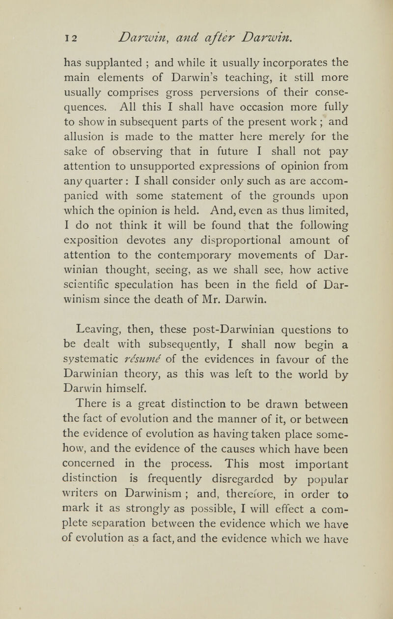 12 Darwin, and after Darwin. has supplanted ; and while it usually incorporates the main elements of Darwin's teaching, it still more usually comprises gross perversions of their conse¬ quences. All this I shall have occasion more fully to show in subsequent parts of the present work ; and allusion is made to the matter here merely for the sake of observing that in future I shall not pay attention to unsupported expressions of opinion from any quarter : I shall consider only such as are accom¬ panied with some statement of the grounds upon which the opinion is held. And, even as thus limited, I do not think it will be found that the following exposition devotes any disproportional amount of attention to the contemporary movements of Dar¬ winian thought, seeing, as we shall see, how active scientific speculation has been in the field of Dar¬ winism since the death of Mr. Darwin. Leaving, then, these post-Darwinian questions to be dealt with subsequently, I shall now begin a systematic résumé of the evidences in favour of the Darwinian theory, as this was left to the world by Darwin himself. There is a great distinction to be drawn between the fact of evolution and the manner of it, or between the evidence of evolution as having taken place some¬ how, and the evidence of the causes which have been concerned in the process. This most important distinction is frequently disregarded by popular writers on Darwinism ; and, thereiore, in order to mark it as strongly as possible, I will effect a com¬ plete separation between the evidence which we have of evolution as a fact, and the evidence which we have