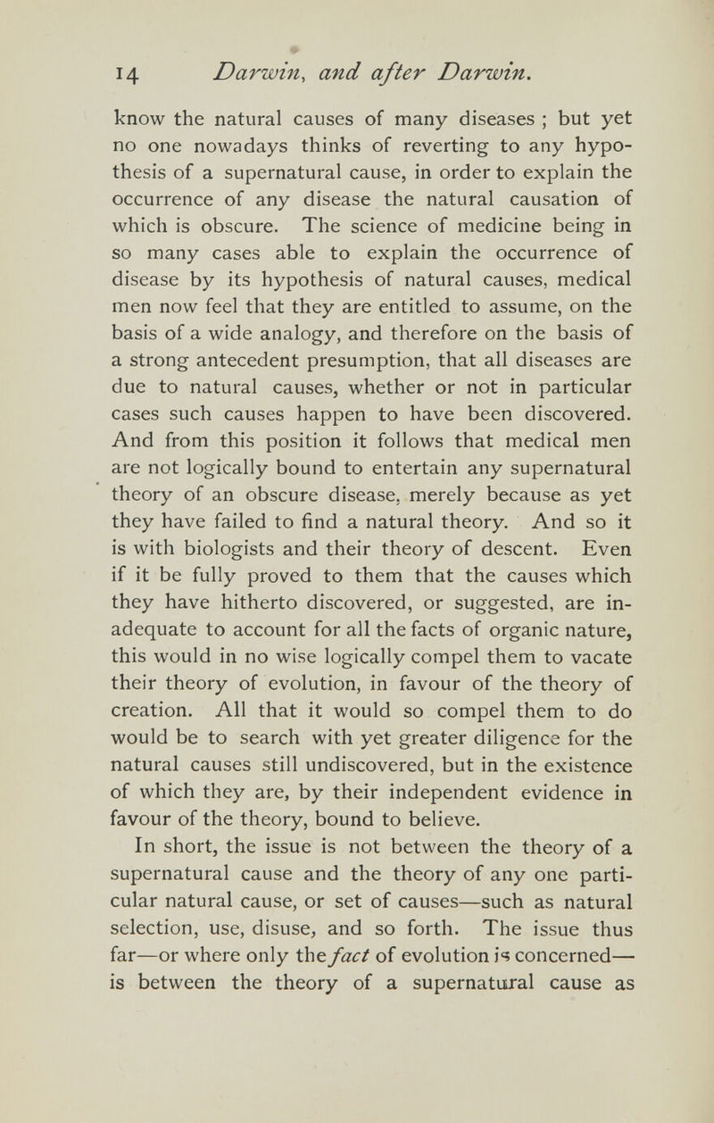 14 Darwin, and after Darwin. know the natural causes of many diseases ; but yet no one nowadays thinks of reverting to any hypo¬ thesis of a supernatural cause, in order to explain the occurrence of any disease the natural causation of which is obscure. The science of medicine being in so many cases able to explain the occurrence of disease by its hypothesis of natural causes, medical men now feel that they are entitled to assume, on the basis of a wide analogy, and therefore on the basis of a strong antecedent presumption, that all diseases are due to natural causes, whether or not in particular cases such causes happen to have been discovered. And from this position it follows that medical men are not logically bound to entertain any supernatural theory of an obscure disease, merely because as yet they have failed to find a natural theory. And so it is with biologists and their theory of descent. Even if it be fully proved to them that the causes which they have hitherto discovered, or suggested, are in¬ adequate to account for all the facts of organic nature, this would in no wise logically compel them to vacate their theory of evolution, in favour of the theory of creation. All that it would so compel them to do would be to search with yet greater diligence for the natural causes still undiscovered, but in the existence of which they are, by their independent evidence in favour of the theory, bound to believe. In short, the issue is not between the theory of a supernatural cause and the theory of any one parti¬ cular natural cause, or set of causes—such as natural selection, use, disuse, and so forth. The issue thus far—or where only the fact of evolution is concerned— is between the theory of a supernatural cause as