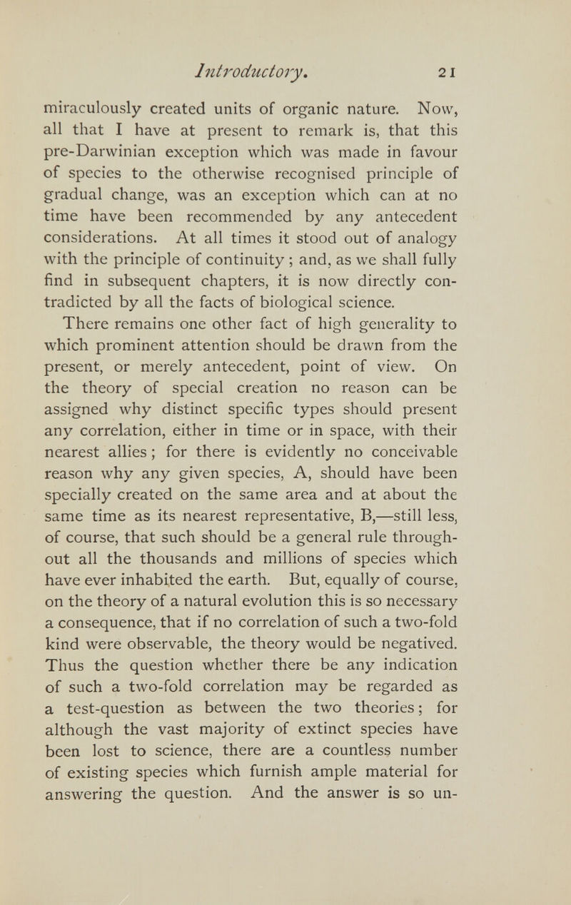Introdtictory, 21 miraculously created units of organic nature. Now, all that I have at present to remark is, that this pre-Darwinian exception which was made in favour of species to the otherwise recognised principle of gradual change, was an exception which can at no time have been recommended by any antecedent considerations. At all times it stood out of analogy with the principle of continuity ; and, as we shall fully find in subsequent chapters, it is now directly con¬ tradicted by all the facts of biological science. There remains one other fact of high generality to which prominent attention should be drawn from the present, or merely antecedent, point of view. On the theory of special creation no reason can be assigned why distinct specific types should present any correlation, either in time or in space, with their nearest allies ; for there is evidently no conceivable reason why any given species, A, should have been specially created on the same area and at about the same time as its nearest representative, B,—still less, of course, that such should be a general rule through¬ out all the thousands and millions of species which have ever inhabited the earth. But, equally of course, on the theory of a natural evolution this is so necessary a consequence, that if no correlation of such a two-fold kind were observable, the theory would be negatived. Thus the question whether there be any indication of such a two-fold correlation may be regarded as a test-question as between the two theories ; for although the vast majority of extinct species have been lost to science, there are a countless number of existing species which furnish ample material for answering the question. And the answer is so un-