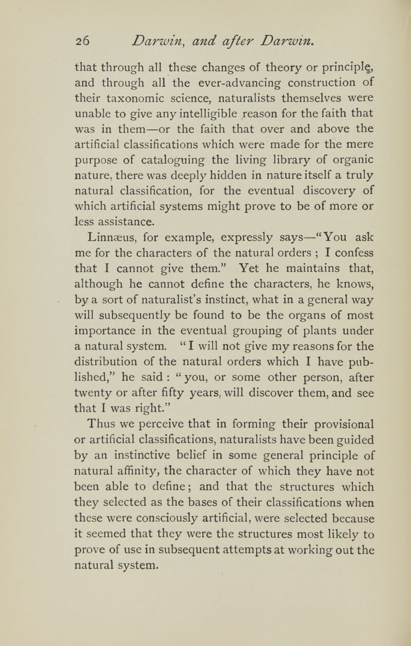 2 б Darwin, and after Darwin. that through all these changes of theory or prîncîplç, and through all the ever-advancing construction of their taxonomic science, naturalists themselves were unable to give any intelligible reason for the faith that was in them—or the faith that over and above the artificial classifications which were made for the mere purpose of cataloguing the living library of organic nature, there was deeply hidden in nature itself a truly natural classification, for the eventual discovery of which artificial systems might prove to be of more or less assistance. Linnaeus, for example, expressly says—You ask me for the characters of the natural orders ; I confess that I cannot give them. Yet he maintains that, although he cannot define the characters, he knows, by a sort of naturalist's instinct, what in a general way will subsequently be found to be the organs of most importance in the eventual grouping of plants under a natural system.  I will not give my reasons for the distribution of the natural orders which I have pub¬ lished, he said :  you, or some other person, after twenty or after fifty years, will discover them, and see that I was right. Thus we perceive that in forming their provisional or artificial classifications, naturalists have been guided by an instinctive belief in some general principle of natural affinity, the character of which they have not been able to define ; and that the structures which they selected as the bases of their classifications when these were consciously artificial, were selected because it seemed that they were the structures most likely to prove of use in subsequent attempts at working out the natural system.