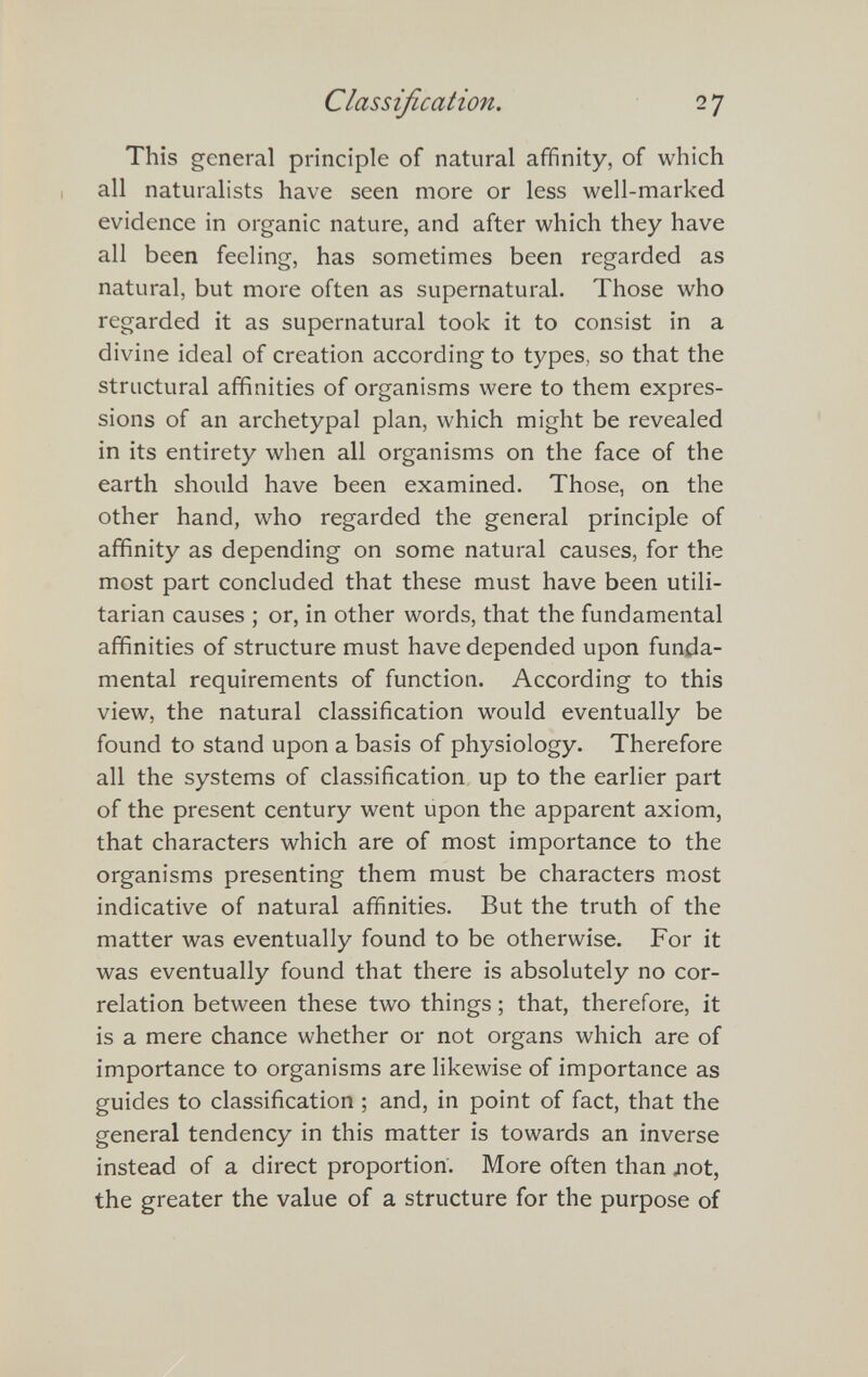 Classification. 27 This general principle of natural affinity, of which all naturalists have seen more or less well-marked evidence in organic nature, and after which they have all been feeling, has sometimes been regarded as natural, but more often as supernatural. Those who regarded it as supernatural took it to consist in a divine ideal of creation according to types, so that the structural affinities of organisms were to them expres¬ sions of an archetypal plan, which might be revealed in its entirety when all organisms on the face of the earth should have been examined. Those, on the other hand, who regarded the general principle of affinity as depending on some natural causes, for the most part concluded that these must have been utili¬ tarian causes ; or, in other words, that the fundamental affinities of structure must have depended upon funda¬ mental requirements of function. According to this view, the natural classification would eventually be found to stand upon a basis of physiology. Therefore all the systems of classification up to the earlier part of the present century went upon the apparent axiom, that characters which are of most importance to the organisms presenting them must be characters most indicative of natural affinities. But the truth of the matter was eventually found to be otherwise. For it was eventually found that there is absolutely no cor¬ relation between these two things ; that, therefore, it is a mere chance whether or not organs which are of importance to organisms are likewise of importance as guides to classification ; and, in point of fact, that the general tendency in this matter is towards an inverse instead of a direct proportion. More often than ло1, the greater the value of a structure for the purpose of
